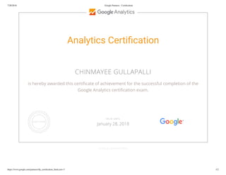 7/28/2016 Google Partners - Certiﬁcation
https://www.google.com/partners/#p_certiﬁcation_html;cert=3 1/2
Analytics Certi cation
CHINMAYEE GULLAPALLI
is hereby awarded this certi cate of achievement for the successful completion of the
Google Analytics certi cation exam.
GOOGLE.COM/PARTNERS
VALID UNTIL
January 28, 2018
 