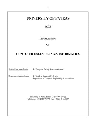 1
UNIVERSITY OF PATRAS
ECTS
DEPARTMENT
OF
COMPUTER ENGINEERING & INFORMATICS
Institutional co-ordinator: D. Dougenis, Acting Secretary General
Departmental co-ordinator: K. Vlachos, Assistant Professor,
Department of Computer Engineering & Informatics
University of Patras, Patras GR26500, Greece
Telephone: +30-2610-996990 Fax: +30-2610-969007
 