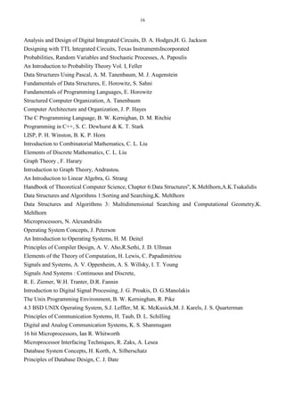 16
Analysis and Design of Digital Integrated Circuits, D. A. Hodges,H. G. Jackson
Designing with TTL Integrated Circuits, Texas InstrumentsIncorporated
Probabilities, Random Variables and Stochastic Processes, A. Papoulis
An Introduction to Probability Theory Vol. I, Feller
Data Structures Using Pascal, A. M. Tanenbaum, M. J. Augenstein
Fundamentals of Data Structures, E. Horowitz, S. Sahni
Fundamentals of Programming Languages, E. Horowitz
Structured Computer Organization, A. Tanenbaum
Computer Architecture and Organization, J. P. Hayes
The C Programming Language, B. W. Kernighan, D. M. Ritchie
Programming in C++, S. C. Dewhurst & K. T. Stark
LISP, P. H. Winston, B. K. P. Horn
Introduction to Combinatorial Mathematics, C. L. Liu
Elements of Discrete Mathematics, C. L. Liu
Graph Theory , F. Harary
Introduction to Graph Theory, Andrastou.
An Introduction to Linear Algebra, G. Strang
Handbook of Theoretical Computer Science, Chapter 6:Data Structures'', K.Mehlhorn,A.K.Tsakalidis
Data Structures and Algorithms 1:Sorting and Searching,K. Mehlhorn
Data Structures and Algorithms 3: Multidimensional Searching and Computational Geometry,K.
Mehlhorn
Microprocessors, N. Alexandridis
Operating System Concepts, J. Peterson
An Introduction to Operating Systems, H. M. Deitel
Principles of Compiler Design, A. V. Aho,R.Sethi, J. D. Ullman
Elements of the Theory of Computation, H. Lewis, C. Papadimitriou
Signals and Systems, A. V. Oppenheim, A. S. Willsky, I. T. Young
Signals And Systems : Continuous and Discrete,
R. E. Ziemer, W.H. Tranter, D.R. Fannin
Introduction to Digital Signal Processing, J. G. Proakis, D. G.Manolakis
The Unix Programming Environment, B. W. Kerninghan, R. Pike
4.3 BSD UNIX Operating System, S.J. Leffler, M. K. McKusick,M. J. Karels, J. S. Quarterman
Principles of Communication Systems, H. Taub, D. L. Schilling
Digital and Analog Communication Systems, K. S. Shanmugam
16 bit Microprocessors, Ian R. Whitworth
Microprocessor Interfacing Techniques, R. Zaks, A. Lesea
Database System Concepts, H. Korth, A. Silberschatz
Principles of Database Design, C. J. Date
 
