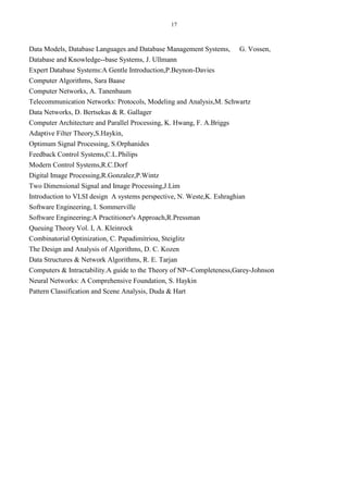 17
Data Models, Database Languages and Database Management Systems, G. Vossen,
Database and Knowledge--base Systems, J. Ullmann
Expert Database Systems:A Gentle Introduction,P.Beynon-Davies
Computer Algorithms, Sara Baase
Computer Networks, A. Tanenbaum
Telecommunication Networks: Protocols, Modeling and Analysis,M. Schwartz
Data Networks, D. Bertsekas & R. Gallager
Computer Architecture and Parallel Processing, K. Hwang, F. A.Briggs
Adaptive Filter Theory,S.Haykin,
Optimum Signal Processing, S.Orphanides
Feedback Control Systems,C.L.Philips
Modern Control Systems,R.C.Dorf
Digital Image Processing,R.Gonzalez,P.Wintz
Two Dimensional Signal and Image Processing,J.Lim
Introduction to VLSI design A systems perspective, N. Weste,K. Eshraghian
Software Engineering, I. Sommerville
Software Engineering:A Practitioner's Approach,R.Pressman
Queuing Theory Vol. I, A. Kleinrock
Combinatorial Optinization, C. Papadimitriou, Steiglitz
The Design and Analysis of Algorithms, D. C. Kozen
Data Structures & Network Algorithms, R. E. Tarjan
Computers & Intractability.A guide to the Theory of NP--Completeness,Garey-Johnson
Neural Networks: A Comprehensive Foundation, S. Haykin
Pattern Classification and Scene Analysis, Duda & Hart
 