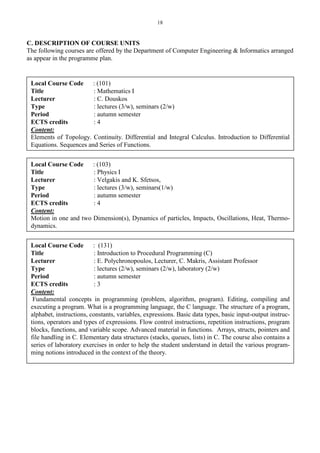 18
C. DESCRIPTION OF COURSE UNITS
The following courses are offered by the Department of Computer Engineering & Informatics arranged
as appear in the programme plan.
Local Course Code : (101)
Title : Mathematics I
Lecturer : C. Douskos
Type : lectures (3/w), seminars (2/w)
Period : autumn semester
ECTS credits : 4
Content:
Elements of Topology. Continuity. Differential and Integral Calculus. Introduction to Differential
Equations. Sequences and Series of Functions.
Local Course Code : (103)
Title : Physics I
Lecturer : Velgakis and K. Sfetsos,
Type : lectures (3/w), seminars(1/w)
Period : autumn semester
ECTS credits : 4
Content:
Motion in one and two Dimension(s), Dynamics of particles, Impacts, Oscillations, Heat, Thermo-
dynamics.
Local Course Code : (131)
Title : Introduction to Procedural Programming (C)
Lecturer : E. Polychronopoulos, Lecturer, C. Makris, Assistant Professor
Type : lectures (2/w), seminars (2/w), laboratory (2/w)
Period : autumn semester
ECTS credits : 3
Content:
Fundamental concepts in programming (problem, algorithm, program). Editing, compiling and
executing a program. What is a programming language, the C language. The structure of a program,
alphabet, instructions, constants, variables, expressions. Basic data types, basic input-output instruc-
tions, operators and types of expressions. Flow control instructions, repetition instructions, program
blocks, functions, and variable scope. Advanced material in functions. Arrays, structs, pointers and
file handling in C. Elementary data structures (stacks, queues, lists) in C. The course also contains a
series of laboratory exercises in order to help the student understand in detail the various program-
ming notions introduced in the context of the theory.
 