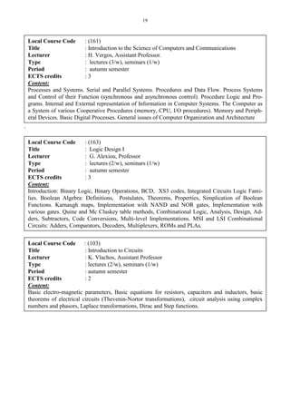 19
.
Local Course Code : (161)
Title : Introduction to the Science of Computers and Communications
Lecturer : H. Vergos, Assistant Professor.
Type : lectures (3/w), seminars (1/w)
Period : autumn semester
ECTS credits : 3
Content:
Processes and Systems. Serial and Parallel Systems. Procedures and Data Flow. Process Systems
and Control of their Function (synchronous and asynchronous control). Procedure Logic and Pro-
grams. Internal and External representation of Information in Computer Systems. The Computer as
a System of various Cooperative Procedures (memory, CPU, I/O procedures). Memory and Periph-
eral Devices. Basic Digital Processes. General issues of Computer Organization and Architecture
Local Course Code : (163)
Title : Logic Design I
Lecturer : G. Alexiou, Professor
Type : lectures (2/w), seminars (1/w)
Period : autumn semester
ECTS credits : 3
Content:
Introduction: Binary Logic, Binary Operations, BCD, XS3 codes, Integrated Circuits Logic Fami-
lies. Boolean Algebra: Definitions, Postulates, Theorems, Properties, Simplication of Boolean
Functions. Karnaugh maps, Implementation with NAND and NOR gates, Implementation with
various gates. Quine and Mc Cluskey table methods, Combinational Logic, Analysis, Design, Ad-
ders, Subtractors, Code Conversions, Multi-level Implementations. MSI and LSI Combinational
Circuits: Adders, Comparators, Decoders, Multiplexers, ROMs and PLAs.
Local Course Code : (103)
Title : Introduction to Circuits
Lecturer : K. Vlachos, Assistant Professor
Type : lectures (2/w), seminars (1/w)
Period : autumn semester
ECTS credits : 2
Content:
Basic electro-magnetic parameters, Basic equations for resistors, capacitors and inductors, basic
theorems of electrical circuits (Thevenin-Nortor transformations), circuit analysis using complex
numbers and phasors, Laplace transformations, Dirac and Step functions.
 