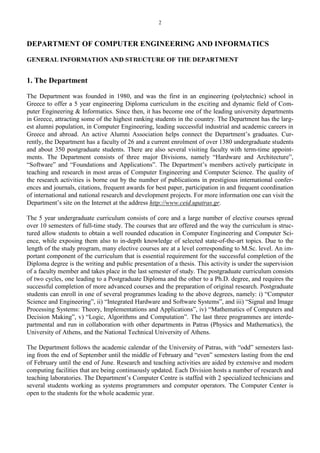 2
DEPARTMENT OF COMPUTER ENGINEERING AND INFORMATICS
GENERAL INFORMATION AND STRUCTURE OF THE DEPARTMENT
1. The Department
The Department was founded in 1980, and was the first in an engineering (polytechnic) school in
Greece to offer a 5 year engineering Diploma curriculum in the exciting and dynamic field of Com-
puter Engineering & Informatics. Since then, it has become one of the leading university departments
in Greece, attracting some of the highest ranking students in the country. The Department has the larg-
est alumni population, in Computer Engineering, leading successful industrial and academic careers in
Greece and abroad. An active Alumni Association helps connect the Department’s graduates. Cur-
rently, the Department has a faculty of 26 and a current enrolment of over 1380 undergraduate students
and about 350 postgraduate students. There are also several visiting faculty with term-time appoint-
ments. The Department consists of three major Divisions, namely “Hardware and Architecture”,
“Software” and “Foundations and Applications”. The Department’s members actively participate in
teaching and research in most areas of Computer Engineering and Computer Science. The quality of
the research activities is borne out by the number of publications in prestigious international confer-
ences and journals, citations, frequent awards for best paper, participation in and frequent coordination
of international and national research and development projects. For more information one can visit the
Department’s site on the Internet at the address http://www.ceid.upatras.gr.
The 5 year undergraduate curriculum consists of core and a large number of elective courses spread
over 10 semesters of full-time study. The courses that are offered and the way the curriculum is struc-
tured allow students to obtain a well rounded education in Computer Engineering and Computer Sci-
ence, while exposing them also to in-depth knowledge of selected state-of-the-art topics. Due to the
length of the study program, many elective courses are at a level corresponding to M.Sc. level. An im-
portant component of the curriculum that is essential requirement for the successful completion of the
Diploma degree is the writing and public presentation of a thesis. This activity is under the supervision
of a faculty member and takes place in the last semester of study. The postgraduate curriculum consists
of two cycles, one leading to a Postgraduate Diploma and the other to a Ph.D. degree, and requires the
successful completion of more advanced courses and the preparation of original research. Postgraduate
students can enroll in one of several programmes leading to the above degrees, namely: i) “Computer
Science and Engineering”, ii) “Integrated Hardware and Software Systems”, and iii) “Signal and Image
Processing Systems: Theory, Implementations and Applications”, iv) “Mathematics of Computers and
Decision Making”, v) “Logic, Algorithms and Computation”. The last three programmes are interde-
partmental and run in collaboration with other departments in Patras (Physics and Mathematics), the
University of Athens, and the National Technical University of Athens.
The Department follows the academic calendar of the University of Patras, with “odd” semesters last-
ing from the end of September until the middle of February and “even” semesters lasting from the end
of February until the end of June. Research and teaching activities are aided by extensive and modern
computing facilities that are being continuously updated. Each Division hosts a number of research and
teaching laboratories. The Department’s Computer Centre is staffed with 2 specialized technicians and
several students working as systems programmers and computer operators. The Computer Center is
open to the students for the whole academic year.
 