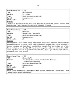 20
Local Course Code : (102)
Title : Mathematics II
Lecturer : C. Douskos
Type : lectures (3/w), seminars (2/w)
Period : spring semester
ECTS credits : 4
Content:
Theorems of Differential Calculus applications, Sequences, Infinite Series, Improper Integrals, Mul-
tiple Integrals. Vector Algebra with Applications to Analytic Geometry.
Local Course Code : (104)
Title : Physics II
Lecturer : Velgakis and K. Kouzoudis
Type : lectures (3/w), seminars (1/w)
Period : spring semester
ECTS credits : 4
Content:
Electromagnetic Fields: Electric charge, law Coulomb, electric field, law Gauss, specific and con-
tinuous distributions of Electric charge. Dielectric materials and capacitors. Electric conductance.
Current, resistance, law Ohm, circuits. Magnetic field, magnetic flow, Ampere Law, Law of Biot-
Savart. Induction, Law Faraday. RL-circuit, Electromagnetic oscillations, LC-oscillator, RLC-
circuit. Equations Maxwell. Magnetic attributes of matter. Optics: Light, nature of light, reflection,
diffraction, lenses, faults of lenses.
Local Course Code : (110)
Title : Linear Algebra
Lecturer : C. Alexopoulos, Lecturer, E. Gallopoulos, Professor,
T. Papatheodorou, Professor.
Type : lectures (2/w), seminars (2/w)
Period : spring semester
ECTS credits : 2
Content:
Linear Spaces, Inner Product, Vector Spaces, Matrix Algebra, Determinants, Linear Systems, Linear
Transformations, Eigenvalue problems.
 