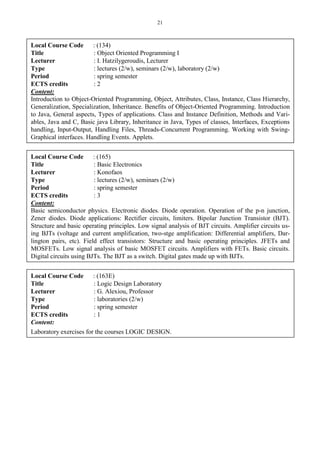 21
Local Course Code : (134)
Title : Object Oriented Programming Ι
Lecturer : I. Hatzilygeroudis, Lecturer
Type : lectures (2/w), seminars (2/w), laboratory (2/w)
Period : spring semester
ECTS credits : 2
Content:
Introduction to Object-Oriented Programming, Object, Attributes, Class, Instance, Class Hierarchy,
Generalization, Specialization, Inheritance. Benefits of Object-Oriented Programming. Introduction
to Java, General aspects, Types of applications. Class and Instance Definition, Methods and Vari-
ables, Java and C, Basic java Library, Inheritance in Java, Types of classes, Interfaces, Exceptions
handling, Input-Output, Handling Files, Threads-Concurrent Programming. Working with Swing-
Graphical interfaces. Handling Events. Applets.
Local Course Code : (165)
Title : Basic Electronics
Lecturer : Konofaos
Type : lectures (2/w), seminars (2/w)
Period : spring semester
ECTS credits : 3
Content:
Basic semiconductor physics. Electronic diodes. Diode operation. Operation of the p-n junction,
Zener diodes. Diode applications: Rectifier circuits, limiters. Bipolar Junction Transistor (BJT).
Structure and basic operating principles. Low signal analysis of BJT circuits. Amplifier circuits us-
ing BJTs (voltage and current amplification, two-stge amplification: Differential amplifiers, Dar-
lington pairs, etc). Field effect transistors: Structure and basic operating principles. JFETs and
MOSFETs. Low signal analysis of basic MOSFET circuits. Amplifiers with FETs. Basic circuits.
Digital circuits using BJTs. The BJT as a switch. Digital gates made up with BJTs.
Local Course Code : (163E)
Title : Logic Design Laboratory
Lecturer : G. Alexiou, Professor
Type : laboratories (2/w)
Period : spring semester
ECTS credits : 1
Content:
Laboratory exercises for the courses LOGIC DESIGN.
 