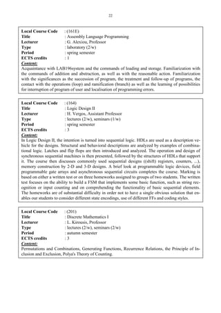 22
Local Course Code : (161E)
Title : Assembly Language Programming
Lecturer : G. Alexiou, Professor
Type : laboratory (2/w)
Period : spring semester
ECTS credits : 1
Content:
Acquaintance with LAB196system and the commands of loading and storage. Familiarization with
the commands of addition and abstraction, as well as with the reasonable action. Familiarization
with the significances as the succession of program, the treatment and follow-up of programs, the
contact with the operations (loop) and ramification (branch) as well as the learning of possibilities
for interruption of program of user and localisation of programming errors.
Local Course Code : (164)
Title : Logic Design II
Lecturer : H. Vergos, Assistant Professor
Type : lectures (2/w), seminars (1/w)
Period : spring semester
ECTS credits : 3
Content:
In Logic Design II, the intention is turned into sequential logic. HDLs are used as a description ve-
hicle for the designs. Structural and behavioral descriptions are analyzed by examples of combina-
tional logic. Latches and flip flops are then introduced and analyzed. The operation and design of
synchronous sequential machines is then presented, followed by the structures of HDLs that support
it. The course then discusses commonly used sequential designs ((shift) registers, counters, ...),
memory construction by 2-D and 3-D designs. A brief look at programmable logic devices, field
programmable gate arrays and asynchronous sequential circuits completes the course. Marking is
based on either a written test or on three homeworks assigned to groups of two students. The written
test focuses on the ability to build a FSM that implements some basic function, such as string rec-
ognition or input counting and on comprehending the functionality of basic sequential elements.
The homeworks are of substantial difficulty in order not to have a single obvious solution that en-
ables our students to consider different state encodings, use of different FFs and coding styles.
Local Course Code : (201)
Title : Discrete Mathematics I
Lecturer : L. Kirousis, Professor
Type : lectures (2/w), seminars (2/w)
Period : autumn semester
ECTS credits : 3
Content:
Permutations and Combinations, Generating Functions, Recurrence Relations, the Principle of In-
clusion and Exclusion, Polya's Theory of Counting.
 