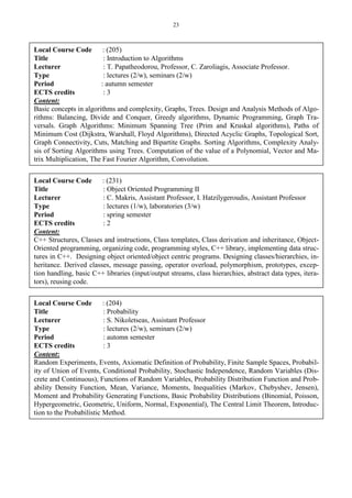 23
Local Course Code : (205)
Title : Introduction to Algorithms
Lecturer : T. Papatheodorou, Professor, C. Zaroliagis, Associate Professor.
Type : lectures (2/w), seminars (2/w)
Period : autumn semester
ECTS credits : 3
Content:
Basic concepts in algorithms and complexity, Graphs, Trees. Design and Analysis Methods of Algo-
rithms: Balancing, Divide and Conquer, Greedy algorithms, Dynamic Programming, Graph Tra-
versals. Graph Algorithms: Minimum Spanning Tree (Prim and Kruskal algorithms), Paths of
Minimum Cost (Dijkstra, Warshall, Floyd Algorithms), Directed Acyclic Graphs, Topological Sort,
Graph Connectivity, Cuts, Matching and Bipartite Graphs. Sorting Algorithms, Complexity Analy-
sis of Sorting Algorithms using Trees. Computation of the value of a Polynomial, Vector and Ma-
trix Multiplication, The Fast Fourier Algorithm, Convolution.
Local Course Code : (231)
Title : Object Oriented Programming II
Lecturer : C. Makris, Assistant Professor, I. Hatzilygeroudis, Assistant Professor
Type : lectures (1/w), laboratories (3/w)
Period : spring semester
ECTS credits : 2
Content:
C++ Structures, Classes and instructions, Class templates, Class derivation and inheritance, Object-
Oriented programming, organizing code, programming styles, C++ library, implementing data struc-
tures in C++. Designing object oriented/object centric programs. Designing classes/hierarchies, in-
heritance. Derived classes, message passing, operator overload, polymorphism, prototypes, excep-
tion handling, basic C++ libraries (input/output streams, class hierarchies, abstract data types, itera-
tors), reusing code.
Local Course Code : (204)
Title : Probability
Lecturer : S. Nikoletseas, Assistant Professor
Type : lectures (2/w), seminars (2/w)
Period : automn semester
ECTS credits : 3
Content:
Random Experiments, Events, Axiomatic Definition of Probability, Finite Sample Spaces, Probabil-
ity of Union of Events, Conditional Probability, Stochastic Independence, Random Variables (Dis-
crete and Continuous), Functions of Random Variables, Probability Distribution Function and Prob-
ability Density Function, Mean, Variance, Moments, Inequalities (Markov, Chebyshev, Jensen),
Moment and Probability Generating Functions, Basic Probability Distributions (Binomial, Poisson,
Hypergeometric, Geometric, Uniform, Normal, Exponential), The Central Limit Theorem, Introduc-
tion to the Probabilistic Method.
 