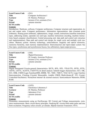 24
Local Course Code : (261)
Title : Computer Architecture I
Lecturer : D. Nikolos, Professor
Type : lectures (2/w), seminars (2/w)
Period : autumn semester
ECTS credits : 4
Content:
Introduction: Hardware, software, Computer architecture, Computer structure and organization, in-
put and output units. Computer performance. Information representation: data (constant point
arithmetic, floating point arithmetic, alphanumeric, image, sound), instructions (machine instruction
types, addressing modes, operands size and type, machine instructions encoding, machine instruc-
tions based computer classification). Central processing unit: data path and control unit (structure
and implementation). Data path and control unit design for single cycle and multiple cycle ma-
chines. Memory system: memory technology, semiconductor, magnetic and optical memories,
memories hierarchy, main memory implementation. Interconnection and input-output system: bus
(bus types, synchronous and asynchronous busses, bus arbitration), input-output process.
Local Course Code : (166)
Title : Digital Electronics
Lecturer : D. Lioupis, Associate Professor.
Type : lectures (2/w), seminars (2/w)
Period : autumn semester
ECTS credits : 3
Content:
Digital Intergrated Circuits:general characteristics. DCTL, RTL, DTL. TTL(LTTL, HTTL, STTL,
ASTTL, LSTTL, ALSTTL, FASTTTL):in detail analysis. Schmitt trigger characteristics. ECL 10K,
ECL 100K. CMOS Logic Families(4000, 4000B, 74C, 74HC, 74HCT, 74AC/ACT). Logic Families
Interconnection. Clocking Circuits( Monostable, Astable CMOS Multivibrator,IC 555, Crystal-
Controlled Oscillators). Noise(from internal & external sources). Semiconductor Memories, ROM,
RAM.
Local Course Code : (165E)
Title : Electronics Laboratory I
Lecturer : D. Nikolos, Professor
Type : laboratory (3/w)
Period : autumn semester
ECTS credits : 2
Content:
Elementary measurements using an Oscilloscope. DC Current and Voltage measurements- resis-
tance measurements. Basic circuit theory principles. Studying RC circuits both under pulse and sine
form excitations. Frequency select circuits. p-n diodes. Bipolar Junction Transistors. FETs.
 