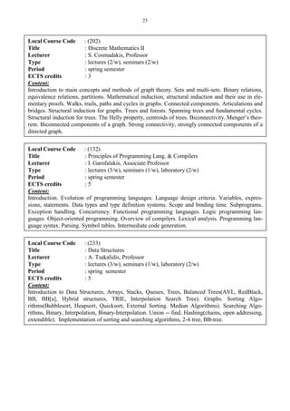 25
Local Course Code : (202)
Title : Discrete Mathematics II
Lecturer : S. Cosmadakis, Professor
Type : lectures (2/w), seminars (2/w)
Period : spring semester
ECTS credits : 3
Content:
Introduction to main concepts and methods of graph theory. Sets and multi-sets. Binary relations,
equivalence relations, partitions. Mathematical induction, structural induction and their use in ele-
mentary proofs. Walks, trails, paths and cycles in graphs. Connected components. Articulations and
bridges. Structural induction for graphs. Trees and forests. Spanning trees and fundamental cycles.
Structural induction for trees. The Helly property, centroids of trees. Biconnectivity. Menger’s theo-
rem. Biconnected components of a graph. Strong connectivity, strongly connected components of a
directed graph.
Local Course Code : (132)
Title : Principles of Programming Lang. & Compilers
Lecturer : I. Garofalakis, Associate Professor
Type : lectures (3/w), seminars (1/w), laboratory (2/w)
Period : spring semester
ECTS credits : 5
Content:
Introduction. Evolution of programming languages. Language design criteria. Variables, expres-
sions, statements. Data types and type definition systems. Scope and binding time. Subprograms.
Exception handling. Concurrency. Functional programming languages. Logic programming lan-
guages. Object-oriented programming. Overview of compilers. Lexical analysis. Programming lan-
guage syntax. Parsing. Symbol tables. Intermediate code generation.
Local Course Code : (233)
Title : Data Structures
Lecturer : A. Tsakalidis, Professor
Type : lectures (3/w), seminars (1/w), laboratory (2/w)
Period : spring semester
ECTS credits : 5
Content:
Introduction to Data Structures, Arrays, Stacks, Queues, Trees, Balanced Trees(AVL, RedBlack,
BB, BB[a], Hybrid structures, TRIE, Interpolation Search Tree). Graphs. Sorting Algo-
rithms(Bubblesort, Heapsort, Quicksort, External Sorting. Median Algorithms). Searching Algo-
rithms, Binary, Interpolation, Binary-Interpolation. Union -- find. Hashing(chains, open addressing,
extendible). Implementation of sorting and searching algorithms, 2-4 tree, BB-tree.
 