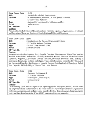 26
Local Course Code : (240)
Title : Numerical Analysis & Environments
Lecturer : T. Papatheodorou, Professor, Ch. Alexopoulos, Lecturer,
E. Gallopoulos, Professor
Type : lectures (3/w), seminars (1/w), laboratories (2/w)
Period : spring semester
ECTS credits : 5
Content:
Numerical methods, Systems of Linear Equations, Nonlinear Equations, Approximation of Integrals
and Derivatives, Numerical Solution of Simple Ordinary Differential Equations.
Local Course Code : (282)
Title : Introduction to the Theory of Signals and Systems
Lecturer : E. Psarakis, Assistant Professor
Type : lectures (3/w), seminars (1/w)
Period : autumn semester
ECTS credits : 4
Content:
Introduction to signal and systems theory, Impulse Functions, Linear systems. Linear Time Invariant
Systems, Convolution, Impulse and Frequency Responses. Fourier Transform and Fourier Series,
Definition, Properties, Applications. Laplace Transform, Definition, Properties, BIBO Stability of
Continuous Time Linear Systems. State Space, States, State Equations, Controllability, Observabil-
ity, Exponential Stability, Stabilization of Unstable Systems, State Feedback. Z Transform, Defini-
tion, Properties, BIBO Stability of Discrete Time Linear Systems.
Local Course Code : (262)
Title : Computer Architecture II
Lecturer : D. Nikolos, Professor
Type : lectures (2/w), seminars (1/w)
Period : spring semester
ECTS credits : 3
Content:
Cache memory (fetch policies, organization, replacing policies and update policies), Virtual mem-
ory (implementation), cache memory in the virtual and in the physical space. Pipeline (organization,
performance, structural, data and procedural hazards), Pipeline data path design. Superscalar proc-
essors and Very Long Instruction Word, VLIW, processors. Processor examples.
 
