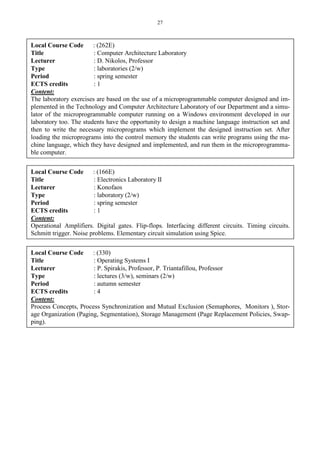27
Local Course Code : (262E)
Title : Computer Architecture Laboratory
Lecturer : D. Nikolos, Professor
Type : laboratories (2/w)
Period : spring semester
ECTS credits : 1
Content:
The laboratory exercises are based on the use of a microprogrammable computer designed and im-
plemented in the Technology and Computer Architecture Laboratory of our Department and a simu-
lator of the microprogrammable computer running on a Windows environment developed in our
laboratory too. The students have the opportunity to design a machine language instruction set and
then to write the necessary microprograms which implement the designed instruction set. After
loading the microprograms into the control memory the students can write programs using the ma-
chine language, which they have designed and implemented, and run them in the microprogramma-
ble computer.
Local Course Code : (166E)
Title : Electronics Laboratory ΙΙ
Lecturer : Konofaos
Type : laboratory (2/w)
Period : spring semester
ECTS credits : 1
Content:
Operational Amplifiers. Digital gates. Flip-flops. Interfacing different circuits. Timing circuits.
Schmitt trigger. Noise problems. Elementary circuit simulation using Spice.
Local Course Code : (330)
Title : Operating Systems I
Lecturer : P. Spirakis, Professor, P. Triantafillou, Professor
Type : lectures (3/w), seminars (2/w)
Period : autumn semester
ECTS credits : 4
Content:
Process Concepts, Process Synchronization and Mutual Exclusion (Semaphores, Monitors ), Stor-
age Organization (Paging, Segmentation), Storage Management (Page Replacement Policies, Swap-
ping).
 