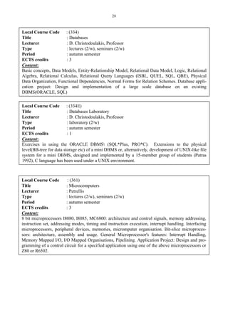 28
Local Course Code : (334)
Title : Databases
Lecturer : D. Christodoulakis, Professor
Type : lectures (2/w), seminars (2/w)
Period : autumn semester
ECTS credits : 3
Content:
Basic concepts, Data Models, Entity-Relationship Model, Relational Data Model, Logic, Relational
Algebra, Relational Calculus, Relational Query Languages (ISBL, QUEL, SQL, QBE), Physical
Data Organization, Functional Dependencies, Normal Forms for Relation Schemes. Database appli-
cation project: Design and implementation of a large scale database on an existing
DBMS(ORACLE, SQL)
Local Course Code : (334E)
Title : Databases Laboratory
Lecturer : D. Christodoulakis, Professor
Type : laboratory (2/w)
Period : autumn semester
ECTS credits : 1
Content:
Exercises in using the ORACLE DBMS (SQL*Plus, PRO*C). Extensions to the physical
level(BB-tree for data storage etc) of a mini DBMS or, alternatively, development of UNIX-like file
system for a mini DBMS, designed and implemented by a 15-member group of students (Patras
1992), C language has been used under a UNIX environment.
Local Course Code : (361)
Title : Microcomputers
Lecturer : Petrellis
Type : lectures (2/w), seminars (2/w)
Period : autumn semester
ECTS credits : 3
Content:
8 bit microprocessors I8080, I8085, MC6800: architecture and control signals, memory addressing,
instruction set, addressing modes, timing and instruction execution, interrupt handling. Interfacing
microprocessors, peripheral devices, memories, micromputer organisation. Bit-slice microproces-
sors: architecture, assembly and usage. General Microprocessor's features: Interrupt Handling,
Memory Mapped I/O, I/O Mapped Organisations, Pipelining. Application Project: Design and pro-
gramming of a control circuit for a specified application using one of the above microprocessors or
Z80 or R6502.
 