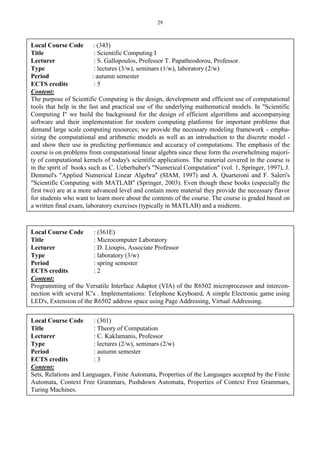 29
Local Course Code : (343)
Title : Scientific Computing I
Lecturer : S. Gallopoulos, Professor T. Papatheodorou, Professor.
Type : lectures (3/w), seminars (1/w), laboratory (2/w)
Period : autumn semester
ECTS credits : 5
Content:
The purpose of Scientific Computing is the design, development and efficient use of computational
tools that help in the fast and practical use of the underlying mathematical models. In "Scientific
Computing I" we build the background for the design of efficient algorithms and accompanying
software and their implementation for modern computing platforms for important problems that
demand large scale computing resources; we provide the necessary modeling framework - empha-
sizing the computational and arithmetic models as well as an introduction to the discrete model -
and show their use in predicting performance and accuracy of computations. The emphasis of the
course is on problems from computational linear algebra since these form the overwhelming majori-
ty of computational kernels of today's scientific applications. The material covered in the course is
in the spirit of books such as C. Ueberhuber's "Numerical Computation" (vol. 1, Springer, 1997), J.
Demmel's "Applied Numerical Linear Algebra" (SIAM, 1997) and A. Quarteroni and F. Saleri's
"Scientific Computing with MATLAB" (Springer, 2003). Even though these books (especially the
first two) are at a more advanced level and contain more material they provide the necessary flavor
for students who want to learn more about the contents of the course. The course is graded based on
a written final exam, laboratory exercises (typically in MATLAB) and a midterm.
Local Course Code : (361E)
Title : Microcomputer Laboratory
Lecturer : D. Lioupis, Associate Professor
Type : laboratory (3/w)
Period : spring semester
ECTS credits : 2
Content:
Programming of the Versatile Interface Adaptor (VIA) of the R6502 microprocessor and intercon-
nection with several IC's . Implementations: Telephone Keyboard, A simple Electronic game using
LED's, Extension of the R6502 address space using Page Addressing, Virtual Addressing.
Local Course Code : (301)
Title : Theory of Computation
Lecturer : C. Kaklamanis, Professor
Type : lectures (2/w), seminars (2/w)
Period : autumn semester
ECTS credits : 3
Content:
Sets, Relations and Languages, Finite Automata, Properties of the Languages accepted by the Finite
Automata, Context Free Grammars, Pushdown Automata, Properties of Context Free Grammars,
Turing Machines.
 