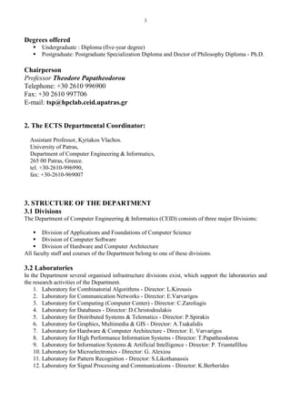 3
Degrees offered
 Undergraduate : Diploma (five-year degree)
 Postgraduate: Postgraduate Specialization Diploma and Doctor of Philosophy Diploma - Ph.D.
Chairperson
Professor Theodore Papatheodorou
Telephone: +30 2610 996900
Fax: +30 2610 997706
E-mail: tsp@hpclab.ceid.upatras.gr
2. The ECTS Departmental Coordinator:
Assistant Professor, Kyriakos Vlachos.
University of Patras,
Department of Computer Engineering & Informatics,
265 00 Patras, Greece.
tel. +30-2610-996990,
fax: +30-2610-969007
3. STRUCTURE OF THE DEPARTMENT
3.1 Divisions
The Department of Computer Engineering & Informatics (CEID) consists of three major Divisions:
 Division of Applications and Foundations of Computer Science
 Division of Computer Software
 Division of Hardware and Computer Architecture
All faculty staff and courses of the Department belong to one of these divisions.
3.2 Laboratories
In the Department several organised infrastructure divisions exist, which support the laboratories and
the research activities of the Department.
1. Laboratory for Combinatorial Algorithms - Director: L.Kirousis
2. Laboratory for Communication Networks - Director: E.Varvarigos
3. Laboratory for Computing (Computer Center) - Director: C.Zaroliagis
4. Laboratory for Databases - Director: D.Christodoulakis
5. Laboratory for Distributed Systems & Telematics - Director: P.Spirakis
6. Laboratory for Graphics, Multimedia & GIS - Director: A.Tsakalidis
7. Laboratory for Hardware & Computer Architecture - Director: E. Varvarigos
8. Laboratory for High Performance Information Systems - Director: T.Papatheodorou
9. Laboratory for Information Systems & Artificial Intelligence - Director: P. Triantafillou
10. Laboratory for Microelectronics - Director: G. Alexiou
11. Laboratory for Pattern Recognition - Director: S.Likothanassis
12. Laboratory for Signal Processing and Communications - Director: K.Berberides
 