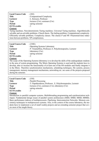 30
Local Course Code : (302)
Title : Computational Complexity
Lecturer : L. Kirousis, Professor
Type : lectures (2/w), seminars (2/w)
Period : spring semester
ECTS credits : 3
Content:
Turing machines. Non-deterministic Turing machines. Universal Turing machines. Algorithmically
solvable and un-solvable problems. Church thesis. The halting problem. Computational complexity.
Efficiently solvable problems. Complexity classes. The classes P and NP. Polynomial-time reduc-
tions between problems. NP-completeness.
Local Course Code : (330E)
Title : Operating Systems Laboratory
Lecturer : P. Triantafillou, Professor, E. Polychronopoulos, Lecturer
Type : laboratory (3/w)
Period : spring semester
ECTS credits : 2
Content:
The scope of the Operating Systems laboratory is to develop the skills of the undergraduate students
in the area of system programming. The Minix Operating Systems is used and the students have to
develop, alter or increase the functionality of at least one of the OS modules and finally integrate it
in the Minix. Therefore synchronization mechanisms, scheduling techniques, file systems, process
management, memory management mechanisms, networking etc. are some of the projects proposed
during the semester.
Local Course Code : (550)
Title : Parallel Processing
Lecturer : T. Papatheodorou, Professor, E. Polychronopoulos, Lecturer
Type : lectures (2/w), seminars (1/w), laboratory (3/w)
Period : spring semester
ECTS credits : 3
Content:
Introduction to parallel computer systems, Multithtreading programming and synchronization tech-
niques. Fundamental design issues of parallel system architectures (SISD, SIMD, MISD, MIMD).
Basic performance indexes of multiprocessors. Pipelining. Interconnection Networks. Memory con-
sistency techniques in multiprocessor systems. Also, in the context of the course laboratory, the stu-
dents have to implement a set of small weekly projects and an extending semester project that cov-
ers most of the taught theory.
 