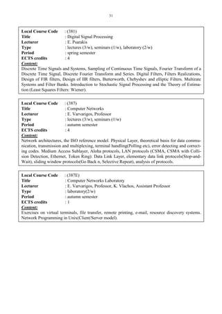 31
Local Course Code : (381)
Title : Digital Signal Processing
Lecturer : E. Psarakis
Type : lectures (3/w), seminars (1/w), laboratory (2/w)
Period : spring semester
ECTS credits : 4
Content:
Discrete Time Signals and Systems, Sampling of Continuous Time Signals, Fourier Transform of a
Discrete Time Signal, Discrete Fourier Transform and Series. Digital Filters, Filters Realizations,
Design of FIR filters, Design of IIR filters, Butterworth, Chebyshev and elliptic Filters. Multirate
Systems and Filter Banks. Introduction to Stochastic Signal Processing and the Theory of Estima-
tion (Least Squares Filters: Wiener).
Local Course Code : (387)
Title : Computer Networks
Lecturer : E. Varvarigos, Professor
Type : lectures (3/w), seminars (1/w)
Period : autumn semester
ECTS credits : 4
Content:
Network architectures, the ISO reference model. Physical Layer, theoretical basis for data commu-
nication, transmission and multiplexing, terminal handling(Polling etc), error detecting and correct-
ing codes. Medium Access Sublayer, Aloha protocols, LAN protocols (CSMA, CSMA with Colli-
sion Detection, Ethernet, Token Ring). Data Link Layer, elementary data link protocols(Stop-and-
Wait), sliding window protocols(Go Back n, Selective Repeat), analysis of protocols.
Local Course Code : (387E)
Title : Computer Networks Laboratory
Lecturer : E. Varvarigos, Professor, K. Vlachos, Assistant Professor
Type : laboratory(2/w)
Period : autumn semester
ECTS credits : 1
Content:
Exercises on virtual terminals, file transfer, remote printing, e-mail, resource discovery systems.
Network Programming in Unix(Client/Server model).
 