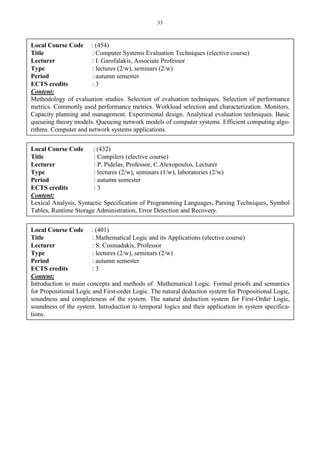 33
Local Course Code : (454)
Title : Computer Systems Evaluation Techniques (elective course)
Lecturer : I. Garofalakis, Associate Professor
Type : lectures (2/w), seminars (2/w)
Period : autumn semester
ECTS credits : 3
Content:
Methodology of evaluation studies. Selection of evaluation techniques. Selection of performance
metrics. Commonly used performance metrics. Workload selection and characterization. Monitors.
Capacity planning and management. Experimental design. Analytical evaluation techniques. Basic
queueing theory models. Queueing network models of computer systems. Efficient computing algo-
rithms. Computer and network systems applications.
Local Course Code : (432)
Title : Compilers (elective course)
Lecturer : P. Pidelas, Professor, C.Alexopoulos, Lecturer
Type : lectures (2/w), seminars (1/w), laboratories (2/w)
Period : autumn semester
ECTS credits : 3
Content:
Lexical Analysis, Syntactic Specification of Programming Languages, Parsing Techniques, Symbol
Tables, Runtime Storage Administration, Error Detection and Recovery.
Local Course Code : (401)
Title : Mathematical Logic and its Applications (elective course)
Lecturer : S. Cosmadakis, Professor
Type : lectures (2/w), seminars (2/w)
Period : autumn semester
ECTS credits : 3
Content:
Introduction to main concepts and methods of Mathematical Logic. Formal proofs and semantics
for Propositional Logic and First-order Logic. The natural deduction system for Propositional Logic,
soundness and completeness of the system. The natural deduction system for First-Order Logic,
soundness of the system. Introduction to temporal logics and their application in system specifica-
tions.
 