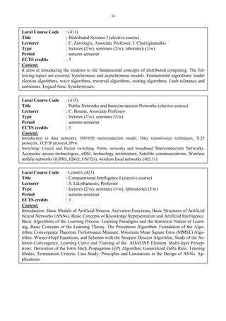 34
Local Course Code : (411)
Title : Distributed Systems I (elective course)
Lecturer : C. Zaroliagis, Associate Professor, I. Chatzigiannakis
Type : lectures (2/w), seminars (2/w), laboratory (2/w)
Period : autumn semester
ECTS credits : 3
Content:
It aims at introducing the students to the fundamental concepts of distributed computing. The fol-
lowing topics are covered: Synchronous and asynchronous models. Fundamental algorithms: leader
election algorithms, wave algorithms, traversal algorithms, routing algorithms. Fault tolerance and
consensus. Logical time. Synchronizers.
Local Course Code : (415)
Title : Public Networks and Intercon-nection Networks (elective course)
Lecturer : C. Bouras, Associate Professor
Type : lectures (2/w), seminars (2/w)
Period : autumn semester
ECTS credits : 3
Content:
Introduction to data networks: ISO/OSI interconnection model. Data transmission techniques, X.25
protocols, TCP/IP protocol, IPv6.
Switching: Circuit and Packet switching. Public networks and broadband Interconnection Networks.
Asymetric access technologies, xDSL technology architecture, Satellite communications, Wireless
mobile networks ((GPRS, EDGE, UMTS)), wireless local networks (802.11)
Local Course Code : ComIn1 (421)
Title : Computational Intelligence I (elective course)
Lecturer : S. Likothanassis, Professor
Type : lectures (2/w), seminars (1/w), laboratories (3/w)
Period : autumn semester
ECTS credits : 3
Content:
Introduction: Basic Models of Artificial Neuron, Activation Functions, Basic Structures of Artificial
Neural Networks (ANNs), Basic Concepts of Knowledge Representation and Artificial Intelligence.
Basic Algorithms of the Learning Process: Learning Paradigms and the Statistical Nature of Learn-
ing, Basic Concepts of the Learning Theory. The Perceptron Algorithm: Foundation of the Algo-
rithm, Convergence Theorem, Performance Measure. Minimum Mean Square Error (MMSE) Algo-
rithm: Wiener-Hopf Equations, and Solution with the Steepest Descent Algorithm, Study of the So-
lution Convergence, Learning Curve and Training of the ADALINE Element. Multi-layer Percep-
trons: Derivation of the Error Back Propagation (EP) Algorithm, Generalized Delta Rule, Training
Modes, Termination Criteria. Case Study: Principles and Limitations in the Design of ANNs. Ap-
plications.
 