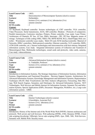 36
Local Course Code : (463)
Title : Interconnection of Microcomputer Systems (elective course)
Lecturer : Stefanidakis
Type : lectures (2/w), seminars (1/w), laboratories (3/w)
Period : autumn semester
ECTS credits : 3
Content:
AT Keyboard, Keyboard controller. Screens technologies of, CRT controller, VGA controller,
Video Processors. Serial transmission, ACIA, SIO controller, Modems - Protocols of compaction.
Parallel transmission, Centronics interface, Printers, Printer controller, Case study: Laser Printer.
Architecture of Channels, PC bus, AT bus, DMA, Interrupts - PIC, PCI bus. Magnetic means of
storage, Techniques of disk coding (NRZ, NRZI, FM, MFM M2FM, RLL), Hard/Floppy Disk con-
troller - Winchenster controller (case study), Multi I/O card, SCSI interface/controller. Material of
Networks, HDLC controllers, Multi-protocol controller, Ethernet controller, X.25 controller, ISDN,
ATM (SAR controller, etc.). Sensors technologies and interconnection with host stations, Integrated
information systems, Case study: Integrated information systems of Collection and Treatment of
Meteorological Data. Multimedia technologies, sound cards and protocols, video cards, cameras,
Case study: videoconference.
Local Course Code : (536)
Title : Advanced Information Systems (elective course)
Lecturer : A. Tsakalidis, Professor.
Type : lectures (2/w), seminars (1/w), laboratory (2/w)
Period : autumn semester
ECTS credits : 3
Content:
Introduction in Information Systems, The Strategic Importance of Information Systems, Information
Systems, Organizations and Functional Procedures, Decision Support Systems, Architectures for
Advanced Information Systems, Knowledge Management and Information Systems, Representation
Techniques (OLAP, Data Visualization) and Data Analysis ((Regression, Forecasting, Data Min-
ing), Web Search Engines, Semantics and Ontologies for Advanced Information Systems, .NET
Technologies, Web Services and Mobile Internet for Information Systems, Semantic Net and Infor-
mation Systems, Special Applications (ERPs, Document Managemen, Workflow, etc.), Large scale
information systems – GRID.
Local Course Code : (538)
Title : Internet Technologies (elective course)
Lecturer : I.Garofalakis, Associate Prof
Type : lectures (2/w), laboratory (2/w)
Period : autumn semester
ECTS credits : 3
Content:
Introduction. History of the Internet and of the World Wide Web (WWW). Internet architecture and
protocols. Web servers and web browsers. Web authoring (HTML, CSS). Dynamic HTML. Client
side scripting (JavaScript, VBScript). Server side scripting (PHP). Ajax. XML. XSL. Web Services.
Semantic web. Mobile Web. Security issues.
 