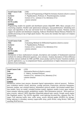 37
Local Course Code : (540)
Title : Software & Programming of High Per-formance Systems (elective course)
Lecturer : T. Papatheodorou, Professor, E. Polychronopoulos, Lecturer
Type : lectures (2/w), seminars (1/w), laboratory (3/w)
Period : autumn semester
ECTS credits : 3
Content:
Programming models for parallel and distributed systems (OpenMP, MPI). Basic concepts of re-
structuring compilers. Parallel code optimization techniques, loop parallelization. Scheduling tech-
niques and algorithms at the user and kernel level for multiprocessor systems. Runtime systems
support for parallel and distributed computing. Software Distributed Shared Memory Platforms for
parallel processing on top of high speed clusters. The course also includes free topics on Computa-
tional Grids.
Local Course Code : (545)
Title : Calculating Methods for Differential Equations (elective course)
Lecturer : T. Papatheodorou, Professor
Type : lectures (2/w), seminars (1/w), laboratory (3/w)
Period : autumn semester
ECTS credits : 3
Content:
Introduction to basic mathematical concepts, descriptions and examples of fundamental numerical
methods for ordinary differential equations, error estimates. Analytic description of finite difference
and finite element methods for ODE and PDE, tensor product and Fast Fourier Transform methods,
specific applications, e.g. in computational finance, generalizations to higher dimensions and intro-
duction of new techniques.
Local Course Code : (559)
Title : Information Retrieval (elective course)
Lecturer : C. Makris, Assistant Professor
Type : lectures (2/w), seminars (1/w), laboratory (2/w)
Period : autumn semester
ECTS credits : 3
Content:
Introductory notions (user process, document logical representation, retrieval process). Perform-
ance evaluation metrics (recall, precision, average precision, R-precision, precision histograms,
harmonic median, user oriented metrics). Information retrieval models. Set-oriented models (boo-
lean models, fuzzy set model, extended boolean model), algebraic models (vector space models,
latent semantic indexing model), probabilistic models. Web information retrieval. Web search en-
gines (crawler, indexer). HITS algorithm (Hyperlink-induced topic search). Google search engine
(the PageRank metric). The SALSA algorithm. word indexing (inverted files, signature files, bit-
maps). Full indexing (suffix trees, suffix arrays, acyclic directed graphs (DAWG) for strings).
String indexing in secondary memory (supra-suffix array, prefix Β-tree, string Β-tree). XML and
searching Web Services.
 