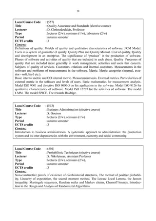 38
Local Course Code : (557)
Title : Quality Assurance and Standards (elective course)
Lecturer : D. Christodoulakis, Professor
Type : lectures (2/w), seminars (1/w), laboratory (2/w)
Period : autumn semester
ECTS credits : 3
Content:
Definitions of quality. Models of quality and qualitative characteristics of software. FCM Model.
Users in a system of guarantee of quality. Quality Plan and Quality Manual. Cost of quality, Quality
and development in an enterprise. The significance of “product” in the production of software.
Phases of software and activities of quality that are included in each phase. Quality Processes of
quality that are included more generally in work management, activities and users that concern.
Subjects of quality of services. Customers, relations and internal customers. Measurements in the
software and problems of measurements in the software. Metric. Metric categories (internal, exte-
rior - soft, hard etc.).
Basic internal metric and OO internal metric. Measurement tools. External metrics. Particularities of
external metric in the software and levels of users. Basic mathematics for measurement analysis.
Model ISO 9001 and directive ISO 9000-3 on his application in the software. Model ISO 9126 for
qualitative characteristics of software. Model ISO 12207 for the activities of software. The model
CMM. The model SPICE. The rewards Baldrige.
Local Course Code : (593)
Title : Business Administration (elective course)
Lecturer : S. Goutsos
Type : lectures (2/w), seminars (1/w)
Period : autumn semester
ECTS credits : 3
Content:
Introduction to business administration. A systematic approach to administration: the production
system and its inter-dependencies with the environment, economy and social community.
Local Course Code : (501)
Title : Probabilistic Techniques (elective course)
Lecturer : S. Nikoletseas, Assistant Professor
Type : lectures (2/w), seminars (2/w),
Period : autumn semester
ECTS credits : 3
Content:
Non-constructive proofs of existence of combinatorial structures, The method of positive probabil-
ity, Linearity of expectation, the second moment method, The Lovasz Local Lemma, the Janson
inequality, Martingale sequences, Random walks and Markov chains, Chernoff bounds, Introduc-
tion to the Design and Analysis of Randomized Algorithms.
 