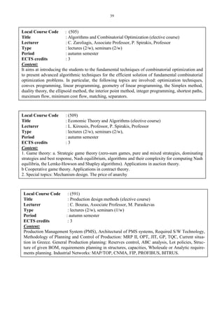 39
Local Course Code : (505)
Title : Algorithms and Combinatorial Optimization (elective course)
Lecturer : C. Zaroliagis, Associate Professor, P. Spirakis, Professor
Type : lectures (2/w), seminars (2/w)
Period : autumn semester
ECTS credits : 3
Content:
It aims at introducing the students to the fundamental techniques of combinatorial optimization and
to present advanced algorithmic techniques for the efficient solution of fundamental combinatorial
optimization problems. In particular, the following topics are involved: optimization techniques,
convex programming, linear programming, geometry of linear programming, the Simplex method,
duality theory, the ellipsoid method, the interior point method, integer programming, shortest paths,
maximum flow, minimum cost flow, matching, separators.
Local Course Code : (512)
Title : Communication Algorithms (elective course)
Lecturer : C. Kaklamanis, Professor, I. Caragiannis, Lecturer
Type : lectures(2/w), seminars(2/w), laboratories(2/w)
Period : autumn semester.
ECTS credits : 3
Content:
The class consists of lectures on elective topics from the recent literature on communication algo-
rithms for parallel computers and wide area networks. Examples are sorting on meshes of proces-
sors, routing models (store-and-forward, wormhole, hot potato) on meshes, butterflies and hyper-
cubes, as well as offline and online bandwidth allocation on modern communication networks (e.g.,
optical networks, wireless networks, etc.).
Local Course Code : (509)
Title : Economic Theory and Algorithms (elective course)
Lecturer : L. Kirousis, Professor, P. Spirakis, Professor
Type : lectures (2/w), seminars (2/w),
Period : autumn semester
ECTS credits : 3
Content:
1. Game theory: a. Strategic game theory (zero-sum games, pure and mixed strategies, dominating
strategies and best response, Nash equilibrium, algorithms and their complexity for computing Nash
equilibria, the Lemke-Howson and Shapley algorithms). Applications in auction theory.
b Cooperative game theory. Applications in contract theory.
2. Special topics: Mechanism design. The price of anarchy
Local Course Code : (591)
Title : Production design methods (elective course)
Lecturer : C. Bouras, Associate Professor, M. Paraskevas
Type : lectures (2/w), seminars (1/w)
Period : autumn semester
ECTS credits : 3
Content:
Production Management System (PMS), Architectural of PMS systems, Required S/W Technology,
Methodology of Planning and Control of Production: MRP II, OPT, JIT, GP, TQC, Current situa-
tion in Greece. General Production planning: Reserves control, ABC analysis, Lot policies, Struc-
ture of given BOM, requirements planning in structures, capacities, Wholesale or Analytic require-
ments planning. Industrial Networks: MAP/TOP, CNMA, FIP, PROFIBUS, BITRUS.
 