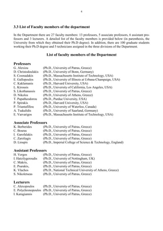 4
3.3 List of Faculty members of the department
In the Department there are 27 faculty members: 13 professors, 5 associate professors, 6 assistant pro-
fessors and 3 lecturers. A detailed list of the faculty members is provided below (in parenthesis, the
University from which they obtained their Ph.D degree). In addition, there are 100 graduate students
working their Ph.D degree and 5 technicians assigned in the three divisions of the Department.
List of faculty members of the Department
Professors
G. Alexiou (Ph.D., University of Patras, Greece)
D. Christodoulakis (Ph.D., University of Bonn, Germany)
S. Cosmadakis (Ph.D., Massachusetts Institute of Technology, USA)
E. Gallopoulos (Ph.D., University of Illinois at Urbana-Champaign, USA)
C. Kaklamanis (Ph.D., Harvard University, USA)
L. Kirousis (Ph.D., University of California, Los Angeles, USA)
S. Likothanassis (Ph.D., University of Patras, Greece)
D. Nikolos (Ph.D., University of Athens, Greece)
T. Papatheodorou (Ph.D., Purdue University, USA)
P. Spirakis (Ph.D., Harvard University, USA)
P. Triantafillou (Ph.D., University of Waterloo, Canada)
A. Tsakalidis (Ph.D., University of Saarland, Germany)
E. Varvarigos (Ph.D., Massachusetts Institute of Technology, USA)
Associate Professors
K. Berberides (Ph.D., University of Patras, Greece)
C. Bouras (Ph.D., University of Patras, Greece)
I. Garofalakis (Ph.D., University of Patras, Greece)
C. Zaroliagis (Ph.D., University of Patras, Greece)
D. Lioupis (Ph.D., Imperial College of Science & Technology, England)
Assistant Professors
H. Vergos (Ph.D., University of Patras, Greece)
I. Hatzilygeroudis (Ph.D., University of Nottingham, UK)
C. Makris, (Ph.D., University of Patras, Greece)
E. Psarakis, (Ph.D., University of Patras, Greece)
K. Vlachos (Ph.D., National Technical University of Athens, Greece)
S. Nikoletseas (Ph.D., University of Patras, Greece)
Lecturers
C. Alexopoulos (Ph.D., University of Patras, Greece)
E. Polychronopoulos (Ph.D., University of Patras, Greece)
I. Karagiannis (Ph.D., University of Patras, Greece)
 