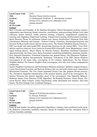 40
Local Course Code : (523)
Title : Decision Theory (elective course)
Lecturer : S. Likothanassis, Professor, C. Alexopoulos, Lecturer
Type : lectures (2/w), seminars (1/w), laboratory (2/w)
Period : autumn semester
ECTS credits : 3
Content:
Basic Concepts and Examples of the Machine Perception, Pattern Recognition Systems (sensors,
segmentation and clustering, feature extraction, classification, meta-processing) Design Cycle (data
collection, feature selection, model selection, training, evaluation, computational complexity),
Learning and Adaptation (Supervised Learning, Unsupervised Learning, Reinforcement Learning).
Bayes Decision Theory for continuous features (tow classes classification). Minimum Error Rate
Classification (Minimax and Neyman – Pearson Criteria). Classifiers, Discriminant Functions and
Decision Surfaces (multi-classes and tow clesses cases). The Normal Probability Density Function –
PDF (uni-modal and multi-modal PDF, discriminant functions for the normal PDF). Error Prob-
abilities and Error Intervals. Error Limits for Normal PDFs (Chernoff’s limit, Bhattacharrya’s limit,
signal tracking theory). Bayes Theory for Discrete Features. Maximum Likelihood Estimation
(general principle, the Gauss case). Bayes Estimation (conditional probabilities, parameter distribu-
tion). Bayesian Parameters’ Estimation (Gaussian case, general theory). The Dimension Problems.
Hidden Markov Models. Non-parametric Techniques. Calculation of the PDF. Parzen Windows
(convergence of the mean value, convergence of the variance, applications). The Kn Nearest
Neighbor Method. The Nearest Neighbor Rule (convergence, error rate, error limits, computational
complexity).
Nearest Neighbor Classification and Performance Measures (measures’ attributes, tangent distance).
Linear Discriminant Functions and Decision Surfaces (the tow and multi classes case). Generalized
Discriminant Functions. The Tow Linear Separated Classes Case (the gradient descent process).
The Perceptron Algorithm (minimization of the criterion function, proof of the convergence). Re-
laxation Processes (the descent algorithm, proof of the convergence). Non Separable Behavior.
Minimum Square Error Processes (LMS Algorithm). Ho-Kashyap Processes. Game Theory. His-
torical Review. Basic Features. Game Classification. Game Description and Analysis. Zero Sum
Games. The Pure Strategy Case. Combined Strategies.
Local Course Code : (564)
Title : Design of VLSI Systems (elective course)
Lecturer : G. Alexiou. Professor
Type : lectures (2/w), seminars (1/w), laboratory (2/w)
Period : autumn semester
ECTS credits : 3
Content:
Faults & fault models, test pattern generation (Algorithmic, random), logic simulation (serial, paral-
lel, deductive, concurrent), testability measures, design for testability (ad hoc, structured, built-in
self test, boundary scanning).
 