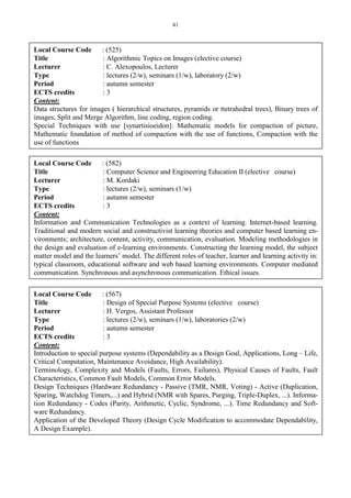 41
Local Course Code : (525)
Title : Algorithmic Topics on Images (elective course)
Lecturer : C. Alexopoulos, Lecturer
Type : lectures (2/w), seminars (1/w), laboratory (2/w)
Period : autumn semester
ECTS credits : 3
Content:
Data structures for images ( hierarchical structures, pyramids or ttetrahedral trees), Binary trees of
images, Split and Merge Algorithm, line coding, region coding.
Special Techniques with use [synartisioeidon]: Mathematic models for compaction of picture,
Mathematic foundation of method of compaction with the use of functions, Compaction with the
use of functions
Local Course Code : (582)
Title : Computer Science and Engineering Education II (elective course)
Lecturer : M. Kordaki
Type : lectures (2/w), seminars (1/w)
Period : autumn semester
ECTS credits : 3
Content:
Information and Communication Technologies as a context of learning. Internet-based learning.
Traditional and modern social and constructivist learning theories and computer based learning en-
vironments; architecture, content, activity, communication, evaluation. Modeling methodologies in
the design and evaluation of e-learning environments. Constructing the learning model, the subject
matter model and the learners’ model. The different roles of teacher, learner and learning activity in:
typical classroom, educational software and web based learning environments. Computer mediated
communication. Synchronous and asynchronous communication. Ethical issues.
Local Course Code : (567)
Title : Design of Special Purpose Systems (elective course)
Lecturer : H. Vergos, Assistant Professor
Type : lectures (2/w), seminars (1/w), laboratories (2/w)
Period : autumn semester
ECTS credits : 3
Content:
Introduction to special purpose systems (Dependability as a Design Goal, Applications, Long – Life,
Critical Computation, Maintenance Avoidance, High Availability).
Terminology, Complexity and Models (Faults, Errors, Failures), Physical Causes of Faults, Fault
Characteristics, Common Fault Models, Common Error Models.
Design Techniques (Hardware Redundancy - Passive (TMR, NMR, Voting) - Active (Duplication,
Sparing, Watchdog Timers,...) and Hybrid (NMR with Spares, Purging, Triple-Duplex, ...). Informa-
tion Redundancy - Codes (Parity, Arithmetic, Cyclic, Syndrome, ...). Time Redundancy and Soft-
ware Redundancy.
Application of the Developed Theory (Design Cycle Modification to accommodate Dependability,
A Design Example).
 