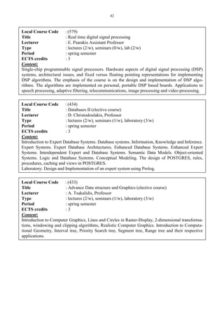 42
Local Course Code : (579)
Title : Real time digital signal processing
Lecturer : E. Psarakis Assistant Professor
Type : lectures (2/w), seminars (0/w), lab (2/w)
Period : spring semester
ECTS credits : 3
Content:
Single-chip programmable signal processors. Hardware aspects of digital signal processing (DSP)
systems, architectural issues, and fixed versus floating pointing representations for implementing
DSP algorithms. The emphasis of the course is on the design and implementation of DSP algo-
rithms. The algorithms are implemented on personal, portable DSP based boards. Applications to
speech processing, adaptive filtering, telecommunications, image processing and video processing.
Local Course Code : (434)
Title : Databases II (elective course)
Lecturer : D. Christodoulakis, Professor
Type : lectures (2/w), seminars (1/w), laboratory (3/w)
Period : spring semester
ECTS credits : 3
Content:
Introduction to Expert Database Systems. Database systems. Information, Knowledge and Inference.
Expert Systems. Expert Database Architectures. Enhanced Database Systems. Enhanced Expert
Systems. Interdependent Expert and Database Systems. Semantic Data Models. Object-oriented
Systems. Logic and Database Systems. Conceptual Modeling. The design of POSTGRES, rules,
procedures, caching and views in POSTGRES.
Laboratory: Design and Implementation of an expert system using Prolog.
Local Course Code : (433)
Title : Advance Data structure and Graphics (elective course)
Lecturer : A. Tsakalidis, Professor
Type : lectures (2/w), seminars (1/w), laboratory (3/w)
Period : spring semester
ECTS credits : 3
Content:
Introduction to Computer Graphics, Lines and Circles in Raster-Display, 2-dimensional transforma-
tions, windowing and clipping algorithms, Realistic Computer Graphics. Introduction to Computa-
tional Geometry, Interval tree, Priority Search tree, Segment tree, Range tree and their respective
applications.
 