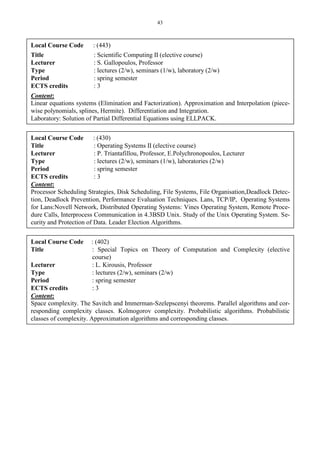 43
Local Course Code : (443)
Title : Scientific Computing II (elective course)
Lecturer : S. Gallopoulos, Professor
Type : lectures (2/w), seminars (1/w), laboratory (2/w)
Period : spring semester
ECTS credits : 3
Content:
Linear equations systems (Elimination and Factorization). Approximation and Interpolation (piece-
wise polynomials, splines, Hermite). Differentiation and Integration.
Laboratory: Solution of Partial Differential Equations using ELLPACK.
Local Course Code : (430)
Title : Operating Systems II (elective course)
Lecturer : P. Triantafillou, Professor, E.Polychronopoulos, Lecturer
Type : lectures (2/w), seminars (1/w), laboratories (2/w)
Period : spring semester
ECTS credits : 3
Content:
Processor Scheduling Strategies, Disk Scheduling, File Systems, File Organisation,Deadlock Detec-
tion, Deadlock Prevention, Performance Evaluation Techniques. Lans, TCP/IP, Operating Systems
for Lans:Novell Network, Distributed Operating Systems: Vines Operating System, Remote Proce-
dure Calls, Interprocess Communication in 4.3BSD Unix. Study of the Unix Operating System. Se-
curity and Protection of Data. Leader Election Algorithms.
Local Course Code : (402)
Title : Special Topics on Theory of Computation and Complexity (elective
course)
Lecturer : L. Kirousis, Professor
Type : lectures (2/w), seminars (2/w)
Period : spring semester
ECTS credits : 3
Content:
Space complexity. The Savitch and Immerman-Szelepscenyi theorems. Parallel algorithms and cor-
responding complexity classes. Kolmogorov complexity. Probabilistic algorithms. Probabilistic
classes of complexity. Approximation algorithms and corresponding classes.
 