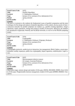 44
Local Course Code : (412)
Title : Parallel Algorithms
Lecturer : C. Kaklamanis, Professor
Type : lectures (2/w), seminars (2/w), laboratories (2/w)
Period : spring semester
ECTS credits : 3
Content:
The goal is to present to the students the fundamental issues of parallel computation and the main
techniques for the design and analysis of parallel algorithms. In this context, the key points of inter-
connection networks for parallel computers are studied, e.g., parallel counting algorithms, integer
operations, matrix operations, sorting and routing in meshes of processors. Moreover, the students
are introduced to hypercube, butterfly and De Bruijn networks, as well as to the PRAM computing
model.
Local Course Code : (416)
Title : Cryptography
Lecturer : C. Kaklamanis, Professor, P.Spirakis, Professor.
Type : lectures (2/w), seminars (2/w)
Period : spring semester
ECTS credits : 3
Content:
Cryptographic protocols, sender/receiver interaction, key management, Block Ciphers, secure pseu-
dorandom number sequences, public key cryptography, digital signatures, authentication. Legal is-
sues.
Local Course Code : (462)
Title : Microcomputers (elective course)
Lecturer : D. Lioupis, Associate Professor
Type : lectures (2/w), seminars (2/w), laboratories (3/w)
Period : spring semester
ECTS credits : 3
Content:
Data books usage, systems design and modern 16-bit μcpu, (I80386, MC68000, Z8000), from 16-bit
to 32-bit μcpu. Programmable memory management, modern 32-bit μcpu (Z80000, M68020, Tran-
sputer).
 