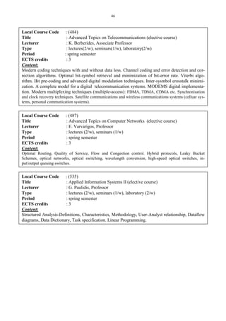 46
Local Course Code : (484)
Title : Advanced Topics on Telecommunications (elective course)
Lecturer : K. Berberides, Associate Professor
Type : lectures(2/w), seminars(1/w), laboratory(2/w)
Period : spring semester
ECTS credits : 3
Content:
Modern coding techniques with and without data loss. Channel coding and error detection and cor-
rection algorithms. Optimal bit-symbol retrieval and minimization of bit-error rate. Viterbi algo-
rithm. Bit pre-coding and advanced digital modulation techniques. Inter-sysmbol crosstalk minimi-
zation. A complete model for a digital telecommunication systems. MODEMS digital implementa-
tion. Modern multiplexing techniques (multiple-access): FDMA, TDMA, CDMA etc. Synchronisation
and clock recovery techniques. Satellite communications and wireless communications systems (celluar sys-
tems, personal communication systems).
Local Course Code : (487)
Title : Advanced Topics on Computer Networks (elective course)
Lecturer : E. Varvarigos, Professor
Type : lectures (2/w), seminars (1/w)
Period : spring semester
ECTS credits : 3
Content:
Optimal Routing, Quality of Service, Flow and Congestion control. Hybrid protocols, Leaky Bucket
Schemes, optical networks, optical switching, wavelength conversion, high-speed optical switches, in-
put/output queuing switches.
Local Course Code : (535)
Title : Applied Information Systems II (elective course)
Lecturer : G. Paulidis, Professor
Type : lectures (2/w), seminars (1/w), laboratory (2/w)
Period : spring semester
ECTS credits : 3
Content:
Structured Analysis:Definitions, Characteristics, Methodology, User-Analyst relationship, Dataflow
diagrams, Data Dictionary, Task specification. Linear Programming.
 