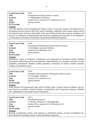 47
Local Course Code : (547)
Title : Computational Finance (elective course)
Lecturer : T. Papatheodorou, Professor
Type : lectures (2/w), seminars (1/w), laboratories (3/w)
Period : spring semester
ECTS credits : 3
Content:
The main objective of the Computational Finance course is to provide students with theoretical un-
derstanding and the practical skills they need to formulate, implement and evaluate models used in
the financial sector and more particularly in the area of financial derivatives pricing. Emphasis will
be given on techniques in programming and numerical computing and especially on the mathemati-
cal formulation and solution of problems using Partial Differential Equations.
Local Course Code : (554)
Title : Simulation of Information Systems (elective course)
Lecturer : I. Garofalakis, Associate Professor
Type : lectures (2/w), laboratory (2/w)
Period : spring semester
ECTS credits : 3
Content:
Introduction. Types of simulation. Components and organization of simulation models. Problem
formulation. Determining events and transitions. Implementation of a simulator. Selection of input
probability distributions. Random number generators. Generation of random variable instances.
Analysis of simulation results.
Local Course Code : (503)
Title : Semantics and Correctness of Programs (elective course)
Lecturer : S. Cosmadakis, Professor
Type : lectures (2/w), seminars (2/w)
Period : spring semester
ECTS credits : 3
Content:
Proof systems for Propositional Logic and First-Order Logic. Systems based on tableaux and sys-
tems based on resolution. Gentzen Systems. Completeness and Compactness theorems. Hintikka
sets. Applications to the expressiveness of programs.
Local Course Code : (511)
Title : Distributed Systems II
Lecturer : P. Spirakis, Professor, I. Chatzigiannakis
Type : lectures (2/w), seminars (2/w), laboratory (2/w)
Period : spring semester
ECTS credits : 3
Content:
Routing in distributed systems, fault tolerance in distributed systems, security in distributed sys-
tems, distributed operating systems, mobile distributed computing.
 