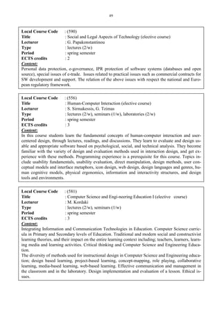 49
Local Course Code : (590)
Title : Social and Legal Aspects of Technology (elective course)
Lecturer : G. Papakonstantinou
Type : lectures (2/w)
Period : spring semester
ECTS credits : 2
Content:
Personal data protection, e-governance, IPR protection of software systems (databases and open
source), special issues of e-trade. Issues related to practical issues such as commercial contracts for
SW development and support. The relation of the above issues with respect the national and Euro-
pean regulatory framework.
Local Course Code : (556)
Title : Human-Computer Interaction (elective course)
Lecturer : S. Sirmakessis, G. Tzimas
Type : lectures (2/w), seminars (1/w), laboratories (2/w)
Period : spring semester
ECTS credits : 3
Content:
In this course students learn the fundamental concepts of human-computer interaction and user-
centered design, through lectures, readings, and discussions. They learn to evaluate and design us-
able and appropriate software based on psychological, social, and technical analysis. They become
familiar with the variety of design and evaluation methods used in interaction design, and get ex-
perience with these methods. Programming experience is a prerequisite for this course. Topics in-
clude usability fundamentals, usability evaluation, direct manipulation, design methods, user con-
ceptual models and interface metaphors, icon design, web design, design languages and genres, hu-
man cognitive models, physical ergonomics, information and interactivity structures, and design
tools and environments.
Local Course Code : (581)
Title : Computer Science and Engi-neering Education Ι (elective course)
Lecturer : M. Kordaki
Type : lectures (2/w), seminars (1/w)
Period : spring semester
ECTS credits : 3
Content:
Integrating Information and Communication Technologies in Education. Computer Science curric-
ula in Primary and Secondary levels of Education. Traditional and modern social and constructivist
learning theories, and their impact on the entire learning context including; teachers, learners, learn-
ing media and learning activities. Critical thinking and Computer Science and Engineering Educa-
tion.
The diversity of methods used for instructional design in Computer Science and Engineering educa-
tion; design based learning, project-based learning, concept-mapping, role playing, collaborative
learning, media-based learning, web-based learning. Effective communication and management in
the classroom and in the laboratory. Design implementation and evaluation of a lesson. Ethical is-
sues.
 