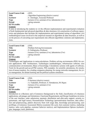 50
Local Course Code : (507)
Title : Algorithm Engineering (elective course)
Lecturer : C. Zaroliagis, Associate Professor
Type : lectures (2/w), seminars (2/w), laboratories (2/w)
Period : spring semester
ECTS credits : 3
Content:
It aims at introducing the students to: (i) the efficient implementation and experimental evaluation
of both fundamental and advanced algorithms & data structures; (ii) construction of software reposi-
tories and platforms that facilitate the implementation and experimental testing of algorithms; (iii)
methodological issues involved in the empirical research on algorithms & data structures, as well as
on the process of converting user requirements into efficient algorithmic solutions and implementa-
tions.
Local Course Code : (558)
Title : Problem Solving Environments
Lecturer : S. Gallopoulos, Professor
Type : lectures (2/w), seminars (1/w), laboratories (3/w)
Period : spring semester
ECTS credits : 3
Content:
Technologies and Applications in meta-calculations. Problem solving environments (PSE) for cer-
tain applications. PSE Architectures, Technologies (methodologies, infrastructure software, user
communication environments), Bases of knowledge, Calculations systems with agents of software,
Tools for the growth and use pf PSE systems. PSE examples: for scientific calculations, for simula-
tion of money-markets, for e-trading companies planning, for energy networks management, for cri-
sis management, for distant learning and for political systems simulation
Local Course Code : (584)
Title : E-business (elective course)
Lecturer : A. Tsakalidis, Professor, S. Sirmakessis, M. Rigou
Type : lectures (2/w), seminars (1/w)
Period : spring semester
ECTS credits : 3
Content:
Introduction to e-Business and e-Commerce (background to the field, classification of e-business
applications, advantages and limitations), Functional Requirements and Design Guidelines (in terms
of the user interface, order submission, payment, distribution and after-sales support, security re-
quirements, and legal issues), Personalization Technology (personalization functions, data collec-
tion and preprocessing, pattern discovery from web usage data, knowledge post-processing, user
profiling), e-Commerce Assessment Metrics (customer life cycle, best customer metrics, marketing
metrics, sales cycle pipeline, customer behavior metrics), and Implementation Options (technolo-
gies, languages, tools, platforms).
 