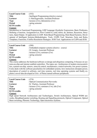 51
Local Course Code : (552)
Title : Intelligent Programming (elective course)
Lecturer : I. Hatzilygeroudis, Assistant Professor
Type : lectures (2/w), laboratories (2/w)
Period : spring semester
ECTS credits : 3
Content:
Introduction to Functional Programming, LISP Language (Symbolic Expressions, Basic Predicates,
Defining a Function, Assignment-Let, Flow Contrlo-if, cond, dolist, do, dotimes, Recursion, Struc-
tures, Input-Output. AI application in LISP. Rule-Based Programming, Rule-Based Systems, Devel-
opment of Intelligent Systems-Methodologies, Tools. CLIPS Tool: Structure, Facts and Rules,
Templates, Functions, Conflict Resolution Strategies. JESS Tool. Applications in CLIPS and JESS.
Local Course Code : (588)
Title : Embedded computer systems (elective course)
Lecturer : D. Lioupis, Associate Professor
Type : lectures (2/w), seminars (2/w)
Period : spring semester
ECTS credits : 3
Content:
This course addresses the hardware/software co-design and ubiquitous computing. It focuses on sys-
tems-on-chip and internet enabled controllers. The topics are: Architecture of modern microcontrol-
lers, systems-on-chip, sensors, sense & control, mechatronics, control networks, low power systems.
It also deals with the software peculiarities for embedded systems, how instructions dissipate power,
description of control in software, real time systems, real time operating systems and finally ex-
plains a novel idea developed at Univ. of Patras named software peripherals.
Local Course Code : (574)
Title : Optical Communication Net-works
Lecturer : K. Vlachos, Assistant Professor
Type : lectures (2/w), seminars (1/w), lab (2/w)
Period : spring semester
ECTS credits : 3
Content:
High speed Network Architectures and Technologies, Switch Architectures, Optical WDM net-
works, Broadband packet switching, Routing and Signalling protocols, Optical Component, Optical
Burst switching, Photonic Technology, Opto-electronics Systems.
 