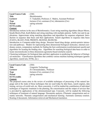 52
Local Course Code : (548)
Title : Bioinformatics
Lecturer : T. Tsakalidis, Professor, C. Makris, Assistant Professor
Type : lectures (2/w), seminars (2/w), laboratories (2/w)
Period : spring semester
ECTS credits : 3
Content:
Introductory notions in the area of Bioinformatics. Exact string matching algorithms (Boyer-Moore,
Knuth-Morris-Pratt, Karb-Rabin) and string matching with multiple patterns. Suffix tree and its ap-
plications. Approximate string matching algorithms and algorithms for sequence alignment. Intro-
duction in sequence data bases and their applications. Search algorithms in sequence data bases
(FASTA, BLAST, PAM, PROSITE, BLOCKS, BLOSUM).
Introduction to Computer-aided drug design. Structure based drug design, protein-protein interac-
tion and pathways. Models for representing three dimensional biological molecules, internal coor-
dinates system, computation methods for finding the best conformation (conformational search) and
algorithms for locating the binding sites. Algorithms for searching biological data bases in order to
locate micromolecules in three dimensions (geometry-based similarity search).
Clustering techniques for biological data and their application in predicting the behavior of biologi-
cal molecules. Classification algorithms that combine various machine learning techniques (genetic
algorithms, neural nets, SVMs, etc.).
Local Course Code : (568)
Title : Linguistic Technology
Lecturer : D. Christodoulakis, Professor
Type : lectures (2/w), seminars (1/w)
Period : spring semester
ECTS credits : 3
Content:
The proposed course aims in the review of available techniques of processing of the natural lan-
guage and at the study of those techniques that are used today by data bases, search engines, data
mining, services of world web, etc. More concretely, it will be studied the contribution of individual
techniques of linguistic treatment in the planning, the concretisation and the output of services that
is provided by applications of the aforementioned type. Concisely, will be studied the following
techniques of treatment of natural language: Documents analysis, (Thematic categorisation and se-
mantic networks. Thematic categorisation and mechanical learning. Automatic summary creation.
Routing of documents. Information retrieval and Mechanical translation.
 