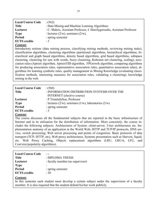 53
Local Course Code : (562)
Title : Data Mining and Machine Learning Algorithms
Lecturer : C. Makris, Assistant Professor, I. Hatzilygeroudis, Assistant Professor
Type : lectures (2/w), seminars (2/w),
Period : spring semester
ECTS credits : 3
Content:
Introductory notions (data mining process, classifying mining methods, reviewing mining tasks),
classification algorithms, clustering algorithms (partitional algorithms, hierarchical algorithms, hi-
erarchical and graph based algorithms, density based algorithms, grid based algorithms, subspace
clustering, clustering for sets with words, fuzzy clustering, Kohonen net clustering, scaling), asso-
ciation rules (Apriori algorithm, AprioriTID algorithm, FPGrowth algorithm, comparing algorithms
for producing association rules, representative association rules, quantitative association rules), al-
gorithms for learning symbolic rules, quality management in Mining Knowledge (evaluating classi-
fication methods, interesting measures for association rules, validating a clustering), knowledge
mining in the web.
Local Course Code : (560)
Title : INFORMATION DISTRIBUTION SYSTEMS OVER THE
INTERNET (elective course)
Lecturer : P.Triantafyllou, Professor
Type : lectures (2/w), seminars (1/w), laboratories (2/w)
Period : spring semester
ECTS credits : 3
Content:
The course discusses all the fundamental subjects that are reported in the basic infrastructure of
Internet and in its utilisation for the distribution of information. More concretely, the course in-
cludes the following subjects: Architectures of System: client-server, 3-tier architectures etc. Im-
plementation anatomy of an application in the World Web, HTTP and TCP/IP protocols, DNS ser-
vice, switch processing, Web server processing and points of congestion. Basic protocols of data
transport (TCP, HTTP, etc), Web proxy architectures, Systems presentation such as Harvest, Squid,
etc. Web Proxy Caching, Objects replacement algorithms (LRU, LRU-k, LFU, and
Cost/size/popularity algorithms).
Local Course Code : --
Title : DIPLOMA THESIS
Lecturer : faculty member (as supervisor)
Type :
Period : spring semester
ECTS credits : 30
Content:
In this semester each student must develop a certain subject under the supervision of a faculty
member. It is also required that the student defend his/her work publicly.
 