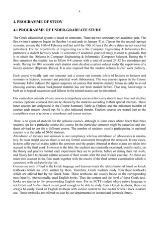 6
4. PROGRAMME OF STUDY
4.1 PROGRAMME OF UNDER-GRADUATE STUDY
The Greek educational system is based on semesters. There are two semesters per academic year. The
first (winter) semester begins in October 1st and ends in January 31st. Classes for the second (spring)
semester, resume the 16th of February and last until the 10th of June ( the above dates are not exact but
indicative). For the departments of Engineering (as is the Computer Engineering & Informatics De-
partment), a student formally needs 10 semesters (5 academic years) of study in order to graduate, that
is to obtain the Diploma in Computer Engineering & Informatics (Computer Science). During the 9
first semesters the student has to follow 6-8 courses with a total of around 24-32 hrs attendance per
week. During the 10th semester each student must develop a certain subject under the supervision of a
faculty member (Diploma Thesis). It is also required that the student defends his/her work publicly.
Each course typically lasts one semester and a course can consists solely of lectures or lectures and
seminars or lectures, seminars and practical work (laboratory). The way courses appear in the Course
Summary Table indicate the typical sequence of courses that students namely follow in order to avoid
choosing courses whose background material has not been studied before. That way, knowledge is
built up in logical succession and failures in the related exams can be minimised.
Our curriculum consists of core courses (compulsory courses) that every student must take and elective
courses (optional courses) that can be chosen by the students according to their special interests. These
latter courses are designated in the Course Summary Table as Options and the minimum number of
courses each student should opt for is also indicated therein. Election courses are treated just as the
compulsory ones in relation to attendance and exams matters.
There is no quota of students for the optional courses, although in some cases where fewer than three
students opt for a particular course this course for the particular semester might be cancelled and stu-
dents advised to opt for a different course. The number of students usually participating in optional
courses is in the order of 20-50 students.
Attendance of lectures and seminars is not compliancy whereas attendance of laboratories is manda-
tory. In most taught courses there is not any formal assessment throughout the semester. In rare cases,
lectures offer partial exams within the semester and the grades obtained at these exams are taken into
account in the final mark. However in the labs, the students are constantly examined, usually orally, on
the theory and practice behind each experiment they are to perform, before or during their lab work,
and finally have to present written account of their results after the end of each exercise. All these are
taken into account in the final mark together with the results of the final written examination which is
associated with each particular lab.
Courses are only offered in the Greek language and lecturers teach the related material based on Greek
textbooks which are often written by them. Therefore, Greek students study from these textbooks
which are offered free by the Greek State. These textbooks are usually based on the corresponding
most heavily, internationally, used English books. Thus the content and the level of these Greek text-
books are similar to the corresponding English ones. For an ECTS student whose native language is
not Greek and his/her Greek is not good enough to be able to study from a Greek textbook, there can
always be easily found an English textbook with similar content to that his/her fellow Greek students
use. These textbooks are offered on loan by our departmental or institutional (central) library.
 