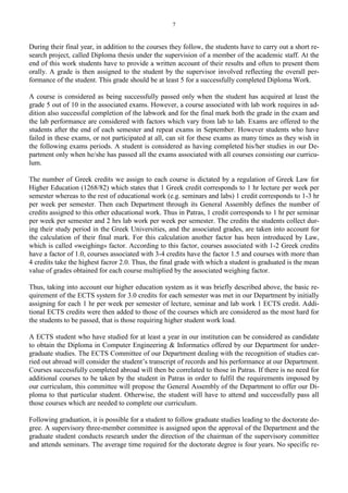 7
During their final year, in addition to the courses they follow, the students have to carry out a short re-
search project, called Diploma thesis under the supervision of a member of the academic staff. At the
end of this work students have to provide a written account of their results and often to present them
orally. A grade is then assigned to the student by the supervisor involved reflecting the overall per-
formance of the student. This grade should be at least 5 for a successfully completed Diploma Work.
A course is considered as being successfully passed only when the student has acquired at least the
grade 5 out of 10 in the associated exams. However, a course associated with lab work requires in ad-
dition also successful completion of the labwork and for the final mark both the grade in the exam and
the lab performance are considered with factors which vary from lab to lab. Exams are offered to the
students after the end of each semester and repeat exams in September. However students who have
failed in these exams, or not participated at all, can sit for these exams as many times as they wish in
the following exams periods. A student is considered as having completed his/her studies in our De-
partment only when he/she has passed all the exams associated with all courses consisting our curricu-
lum.
The number of Greek credits we assign to each course is dictated by a regulation of Greek Law for
Higher Education (1268/82) which states that 1 Greek credit corresponds to 1 hr lecture per week per
semester whereas to the rest of educational work (e.g. seminars and labs) 1 credit corresponds to 1-3 hr
per week per semester. Then each Department through its General Assembly defines the number of
credits assigned to this other educational work. Thus in Patras, 1 credit corresponds to 1 hr per seminar
per week per semester and 2 hrs lab work per week per semester. The credits the students collect dur-
ing their study period in the Greek Universities, and the associated grades, are taken into account for
the calculation of their final mark. For this calculation another factor has been introduced by Law,
which is called «weighing» factor. According to this factor, courses associated with 1-2 Greek credits
have a factor of 1.0, courses associated with 3-4 credits have the factor 1.5 and courses with more than
4 credits take the highest facror 2.0. Thus, the final grade with which a student is graduated is the mean
value of grades obtained for each course multiplied by the associated weighing factor.
Thus, taking into account our higher education system as it was briefly described above, the basic re-
quirement of the ECTS system for 3.0 credits for each semester was met in our Department by initially
assigning for each 1 hr per week per semester of lecture, seminar and lab work 1 ECTS credit. Addi-
tional ECTS credits were then added to those of the courses which are considered as the most hard for
the students to be passed, that is those requiring higher student work load.
A ECTS student who have studied for at least a year in our institution can be considered as candidate
to obtain the Diploma in Computer Engineering & Informatics offered by our Department for under-
graduate studies. The ECTS Committee of our Department dealing with the recognition of studies car-
ried out abroad will consider the student’s transcript of records and his performance at our Department.
Courses successfully completed abroad will then be correlated to those in Patras. If there is no need for
additional courses to be taken by the student in Patras in order to fulfil the requirements imposed by
our curriculum, this committee will propose the General Assembly of the Department to offer our Di-
ploma to that particular student. Otherwise, the student will have to attend and successfully pass all
those courses which are needed to complete our curriculum.
Following graduation, it is possible for a student to follow graduate studies leading to the doctorate de-
gree. A supervisory three-member committee is assigned upon the approval of the Department and the
graduate student conducts research under the direction of the chairman of the supervisory committee
and attends seminars. The average time required for the doctorate degree is four years. No specific re-
 