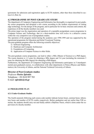8
quirements for admission and registration apply to ECTS students, other than those described in sec-
tion 4.4. (Part A).
4.2 PROGRAMME OF POST-GRADUATE STUDY
The department of Computers Engineering and Informatics has thoroughly re-organised its post gradu-
ate course programme and designed a new course according to the modern requirements of cutting
edge technology. For the design of the program, and in particular for its basic structure and content, the
experience of all the faculty members was used.
The prime target was the organization and operation of a reputable postgraduate course programme in
Computer Science and Technology, that in a short-medium time will evolve in a attractive course
within the very competitive are of postgraduate studies.
The operation of the program started during the academic year 1998-1999 and was supported by the
operational programme for Education and Initial Vocational Training.
The post-graduate program offers the following scientific objectives:
1) Software Engineering
2) Hardware and Computer Architecture
3) Foundations of Computing
4) Application of Computer Science to other fields.
The post-graduate course programme, can lead to either a MSc (Master of Science) or a PhD degree.
The course duration is 1-3 years for obtaining a MSc degree and 3-6 year (including the minimum 3
years for obtaining the MSc degree) for obtaining a PhD degree.
Furthermore, the department of Computers Engineering and Informatics participates in 5 interdepart-
mental post-graduated courses, in collaboration with other departments in Patras (Physics and Mathe-
matics), the University of Athens, and the National Technical University of Athens.
Director of Post-Graduate studies
Professor Pavlos Spirakis
Telephone: +30 2610 997 703
E-mail: spirakis@cti.gr
4.3 PROGRAMME PLAN
4.3.1 Under-Graduate Studies
The fourth numerals following each course code number indicate lecture hours, seminar hours, labora-
tory hours and number of ECTS credits respectively. Before graduation and not earlier than VIII se-
mester, the students should carry out and finally submit a Diploma Thesis, which is done under the su-
pervision of a faculty member.
 