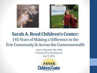 Sarah A. Reed Children’s Center:
145 Years of Makinga Differencein the
ErieCommunity& Acrossthe Commonwealth
Gary L. Bukowski, MA, CFRE
Associate VP of Development
June 9, 2016
 