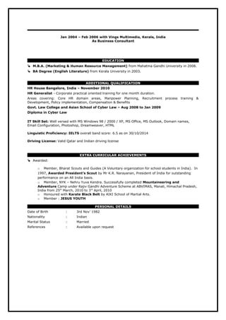 Jan 2004 – Feb 2006 with Vings Multimedia, Kerala, India
As Business Consultant
EDUCATION
 M.B.A. (Marketing & Human Resource Management) from Mahatma Gandhi University in 2008.
 BA Degree (English Literature) from Kerala University in 2003.
ADDITIONAL QUALIFICATION
HR House Bangalore, India – November 2010
HR Generalist - Corporate practical oriented training for one month duration.
Areas covering: Core HR domain areas, Manpower Planning, Recruitment process training &
Development, Policy implementation, Compensation & Benefits
Govt. Law College and Asian School of Cyber Law – Aug 2008 to Jan 2009
Diploma in Cyber Law
IT Skill Set: Well versed with MS Windows 98 / 2000 / XP, MS Office, MS Outlook, Domain names,
Email Configuration, Photoshop, Dreamweaver, HTML
Linguistic Proficiency: IELTS overall band score: 6.5 as on 30/10/2014
Driving License: Valid Qatar and Indian driving license
EXTRA CURRICULAR ACHIEVEMENTS
 Awarded:
o Member, Bharat Scouts and Guides (A Voluntary organization for school students in India). In
1997, Awarded President’s Scout by Mr K.R. Narayanan, President of India for outstanding
performance on an All India basis.
o Member, NYK – Nehru Yuva Kendra. Successfully completed Mountaineering and
Adventure Camp under Rajiv Gandhi Adventure Scheme at ABVIMAS, Manali, Himachal Pradesh,
India from 25th
March, 2010 to 3rd
April, 2010
o Honoured with Karate Black Belt by AIKI School of Martial Arts.
o Member : JESUS YOUTH
PERSONAL DETAILS
Date of Birth : 3rd Nov’ 1982
Nationality : Indian
Marital Status : Married
References : Available upon request
 
