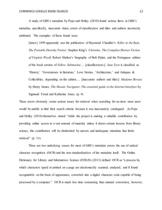 CUMMINGS GOOGLE BOOK SEARCH 12
A study of GBS’s metadata by Pope and Holley (2010) found serious flaws in GBS’s
metadata, specifically, inaccurate dates, errors of classification and titles and authors incorrectly
attributed. The examples of those found were:
[dates:] 1899 apparently saw the publication of Raymond Chandler’s Killer in the Rain,
The Portable Dorothy Parker, Stephen King’s Christine, The Complete Shorter Fiction
of Virginia Woolf, Robert Shelton’s biography of Bob Dylan, and the Portuguese edition
of the book version of Yellow Submarine…. [classifications:] Jane Eyre is classified as
‘History,’ ‘Governesses in literature,’ Love Stories, ‘Architecture,’ and Antiques &
Collectibles, depending on the edition…. [inaccurate authors and titles:] Madame Bovary
by Henry James; The Mosaic Navigator: The essential guide to the Internet Interface by
Sigmund Freud and Katherine Jones. (p. 4)
These errors obviously create serious issues for retrieval when searching for an item: most users
would be unable to find their search criteria because it was inaccurately catalogued. As Pope
and Holley (2010) themselves stated: “while the project is making a valuable contribution by
providing online access to a vast amount of material, unless it draws certain lessons from library
science, this contribution will be diminished by uneven and inadequate metadata that limits
retrieval” (p. 11).
There are two underlying causes for most of GBS’s metadata errors: the use of optical
character recognition (OCR) and the non-standardization of the metadata itself. The Online
Dictionary for Library and Information Science (ODLIS) (2013) defined OCR as “a process by
which characters typed or printed on a page are electronically scanned, analyzed, and if found
recognizable on the basis of appearance, converted into a digital character code capable of being
processed by a computer.” OCR is much less time consuming than manual conversion, however,
 