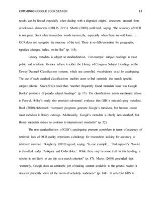 CUMMINGS GOOGLE BOOK SEARCH 13
results can be flawed especially when dealing with a degraded original document, unusual fonts
or unknown characters (ODLIS, 2013). Martin (2008) confirmed, saying, “the accuracy of OCR
is not great. So it often transcribes words incorrectly, especially when there are odd fonts. . . .
OCR does not recognize the structure of the text. There is no differentiation for paragraphs,
typeface changes, italics, or the like” (p. 143).
Library metadata is subject to standardization. For example: subject headings in most
public and academic libraries adhere to either the Library of Congress Subject Headings or the
Dewey Decimal Classification systems, which use controlled vocabularies used for cataloguing.
The use of such standard classifications enables users to find materials that match specific
subject criteria. Sare (2012) noted that, “another frequently found metadata issue was Google
Books’ provision of pseudo subject headings” (p. 17). The classification errors mentioned above
in Pope & Holley’s study also provided substantial evidence that GBS is miscataloging metadata.
Beall (2010) elaborated: “computer programs generate Google’s metadata, but humans create
most metadata in library catalogs. Additionally, Google’s metadata is chiefly non-standard, but
library metadata strives to conform to international standards” (p. 52).
The non-standardization of GBS’s cataloguing presents a problem in terms of accuracy of
retrieval; lack of OCR quality represents a challenge for researchers looking for accuracy in
retrieved material. Dougherty (2010) agreed, saying, “in one example… Shakespeare’s Hamlet
is classified under ‘Antiques and Collectibles.’ While there may be some truth to this heading, a
scholar is not likely to use this as a search criterion” (p. 87). Martin (2008) concluded that:
“currently, Google does an admirable job of making content available to the general reader; it
does not presently serve all the needs of scholarly audiences” (p. 144). In order for GBS to
 