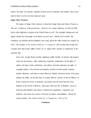 CUMMINGS GOOGLE BOOK SEARCH 14
achieve the status of a seriously regarded research tool for academics and scholars, these errors
must be fixed or at the very least improved upon.
Judge Chin’s Decision
The impact of Judge Chin’s decision to deem the Google Book and Library Projects as
“fair use” is unknown at the present time. However, it is a major milestone not only for GBS,
but for other digitization projects in the United States as well. The copyright infringement suit
against Google has been going on for almost ten years now. Baksik (2011) stated: “the
community has debated and the publishers have sued, and all the while Google has scanned” (p.
1991). The decision in The Authors Guild, Inc. vs. Google Inc. (2013) stated that Google had
“scanned more than twenty million books” (p. 1). Judge Chin’s decision is summarized in his
statement that:
In my view, Google Books provides significant public benefits. It advances the progress
of the arts and sciences, while maintaining respectful consideration for the rights of
authors and other creative individuals, and without adversely impacting the rights of
copyright holders. It has become an invaluable research tool that permits students,
teachers, librarians, and others to more efficiently identify and locate books. It has given
scholars the ability, for the first time, to conduct full-text searches of tens of millions of
books. It preserves books, in particular out-of-print and old books that have been
forgotten in the bowels of libraries, and it gives them new life. It facilitates access to
books for print-disabled and remote or underserved populations. It generates new
audiences and creates new sources of income for authors and publishers. Indeed, all
society benefits. (The Authors Guild, Inc. vs. Google, Inc., 2013, p. 26)
Conclusion
 