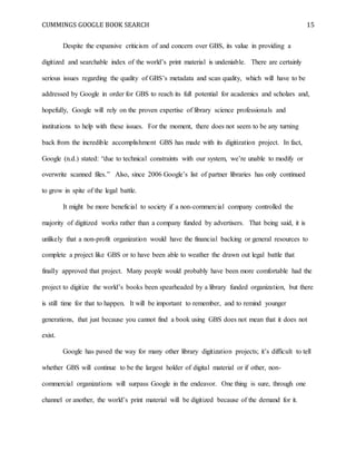 CUMMINGS GOOGLE BOOK SEARCH 15
Despite the expansive criticism of and concern over GBS, its value in providing a
digitized and searchable index of the world’s print material is undeniable. There are certainly
serious issues regarding the quality of GBS’s metadata and scan quality, which will have to be
addressed by Google in order for GBS to reach its full potential for academics and scholars and,
hopefully, Google will rely on the proven expertise of library science professionals and
institutions to help with these issues. For the moment, there does not seem to be any turning
back from the incredible accomplishment GBS has made with its digitization project. In fact,
Google (n.d.) stated: “due to technical constraints with our system, we’re unable to modify or
overwrite scanned files.” Also, since 2006 Google’s list of partner libraries has only continued
to grow in spite of the legal battle.
It might be more beneficial to society if a non-commercial company controlled the
majority of digitized works rather than a company funded by advertisers. That being said, it is
unlikely that a non-profit organization would have the financial backing or general resources to
complete a project like GBS or to have been able to weather the drawn out legal battle that
finally approved that project. Many people would probably have been more comfortable had the
project to digitize the world’s books been spearheaded by a library funded organization, but there
is still time for that to happen. It will be important to remember, and to remind younger
generations, that just because you cannot find a book using GBS does not mean that it does not
exist.
Google has paved the way for many other library digitization projects; it’s difficult to tell
whether GBS will continue to be the largest holder of digital material or if other, non-
commercial organizations will surpass Google in the endeavor. One thing is sure, through one
channel or another, the world’s print material will be digitized because of the demand for it.
 