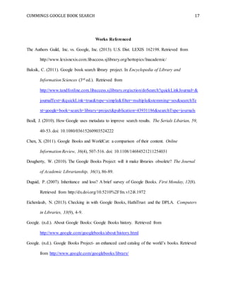 CUMMINGS GOOGLE BOOK SEARCH 17
Works Referenced
The Authors Guild, Inc. vs. Google, Inc. (2013). U.S. Dist. LEXIS 162198. Retrieved from
http://www.lexisnexis.com.libaccess.sjlibrary.org/hottopics/lnacademic/
Baksik, C. (2011). Google book search library project. In Encyclopedia of Library and
Information Sciences (3rd ed.). Retrieved from
http://www.tandfonline.com.libaccess.sjlibrary.org/action/doSearch?quickLinkJournal=&
journalText=&quickLink=true&type=simple&filter=multiple&stemming=yes&searchTe
xt=google+book+search+library+project&publication=43931186&searchType=journals
Beall, J. (2010). How Google uses metadata to improve search results. The Serials Libarian, 59,
40-53. doi: 10.1080/03615260903524222
Chen, X. (2011). Google Books and WorldCat: a comparison of their content. Online
Information Review, 36(4), 507-516. doi: 10.1108/14684521211254031
Dougherty, W. (2010). The Google Books Project: will it make libraries obsolete? The Journal
of Academic Librarianship, 36(1), 86-89.
Duguid, P. (2007). Inheritance and loss? A brief survey of Google Books. First Monday, 12(8).
Retrieved from http://dx.doi.org/10.5210%2Ffm.v12i8.1972
Eichenlaub, N. (2013). Checking in with Google Books, HathiTrust and the DPLA. Computers
in Libraries, 33(9), 4-9.
Google. (n.d.). About Google Books: Google Books history. Retrieved from
http://www.google.com/googlebooks/about/history.html
Google. (n.d.). Google Books Project- an enhanced card catalog of the world’s books. Retrieved
from http://www.google.com/googlebooks/library/
 
