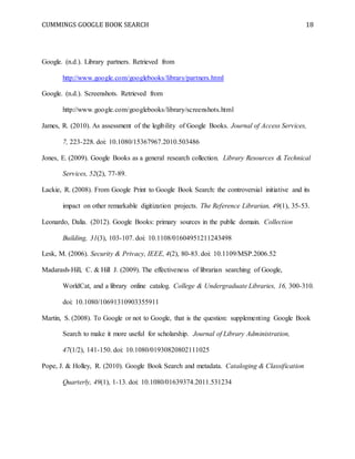 CUMMINGS GOOGLE BOOK SEARCH 18
Google. (n.d.). Library partners. Retrieved from
http://www.google.com/googlebooks/library/partners.html
Google. (n.d.). Screenshots. Retrieved from
http://www.google.com/googlebooks/library/screenshots.html
James, R. (2010). As assessment of the legibility of Google Books. Journal of Access Services,
7, 223-228. doi: 10.1080/15367967.2010.503486
Jones, E. (2009). Google Books as a general research collection. Library Resources & Technical
Services, 52(2), 77-89.
Lackie, R. (2008). From Google Print to Google Book Search: the controversial initiative and its
impact on other remarkable digitization projects. The Reference Librarian, 49(1), 35-53.
Leonardo, Dalia. (2012). Google Books: primary sources in the public domain. Collection
Building, 31(3), 103-107. doi: 10.1108/01604951211243498
Lesk, M. (2006). Security & Privacy, IEEE, 4(2), 80-83. doi: 10.1109/MSP.2006.52
Madarash-Hill, C. & Hill J. (2009). The effectiveness of librarian searching of Google,
WorldCat, and a library online catalog. College & Undergraduate Libraries, 16, 300-310.
doi: 10.1080/10691310903355911
Martin, S. (2008). To Google or not to Google, that is the question: supplementing Google Book
Search to make it more useful for scholarship. Journal of Library Administration,
47(1/2), 141-150. doi: 10.1080/01930820802111025
Pope, J. & Holley, R. (2010). Google Book Search and metadata. Cataloging & Classification
Quarterly, 49(1), 1-13. doi: 10.1080/01639374.2011.531234
 